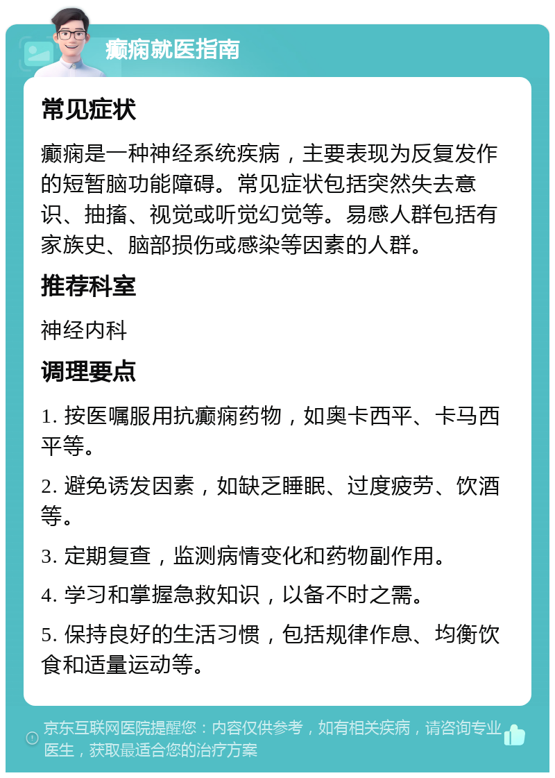 癫痫就医指南 常见症状 癫痫是一种神经系统疾病，主要表现为反复发作的短暂脑功能障碍。常见症状包括突然失去意识、抽搐、视觉或听觉幻觉等。易感人群包括有家族史、脑部损伤或感染等因素的人群。 推荐科室 神经内科 调理要点 1. 按医嘱服用抗癫痫药物，如奥卡西平、卡马西平等。 2. 避免诱发因素，如缺乏睡眠、过度疲劳、饮酒等。 3. 定期复查，监测病情变化和药物副作用。 4. 学习和掌握急救知识，以备不时之需。 5. 保持良好的生活习惯，包括规律作息、均衡饮食和适量运动等。