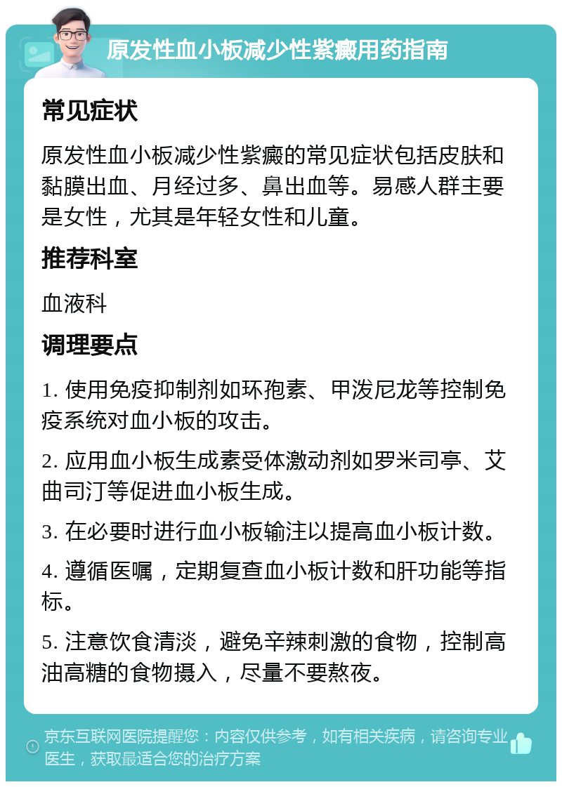 原发性血小板减少性紫癜用药指南 常见症状 原发性血小板减少性紫癜的常见症状包括皮肤和黏膜出血、月经过多、鼻出血等。易感人群主要是女性，尤其是年轻女性和儿童。 推荐科室 血液科 调理要点 1. 使用免疫抑制剂如环孢素、甲泼尼龙等控制免疫系统对血小板的攻击。 2. 应用血小板生成素受体激动剂如罗米司亭、艾曲司汀等促进血小板生成。 3. 在必要时进行血小板输注以提高血小板计数。 4. 遵循医嘱，定期复查血小板计数和肝功能等指标。 5. 注意饮食清淡，避免辛辣刺激的食物，控制高油高糖的食物摄入，尽量不要熬夜。