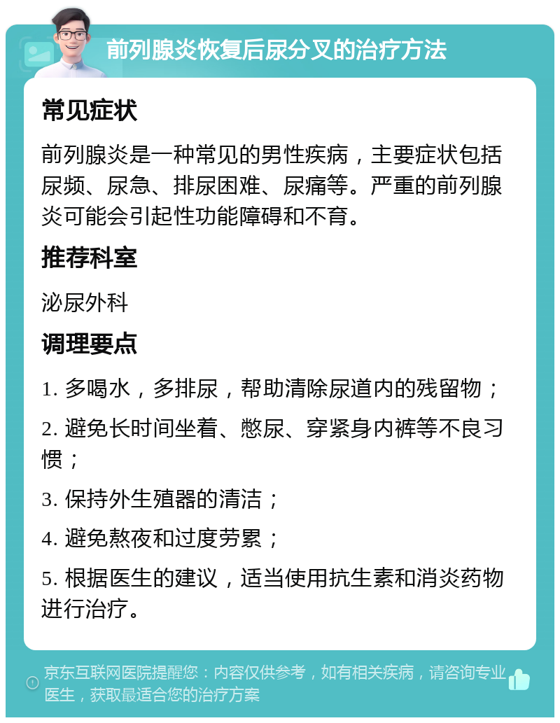 前列腺炎恢复后尿分叉的治疗方法 常见症状 前列腺炎是一种常见的男性疾病，主要症状包括尿频、尿急、排尿困难、尿痛等。严重的前列腺炎可能会引起性功能障碍和不育。 推荐科室 泌尿外科 调理要点 1. 多喝水，多排尿，帮助清除尿道内的残留物； 2. 避免长时间坐着、憋尿、穿紧身内裤等不良习惯； 3. 保持外生殖器的清洁； 4. 避免熬夜和过度劳累； 5. 根据医生的建议，适当使用抗生素和消炎药物进行治疗。