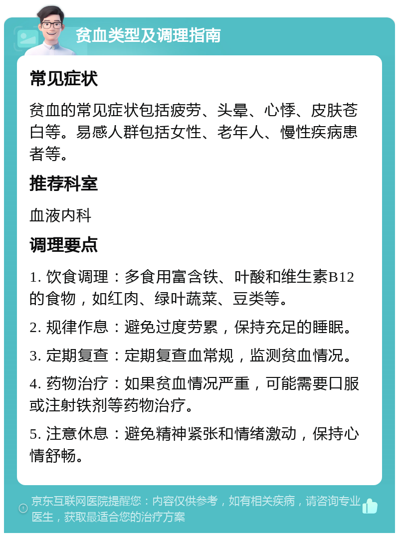 贫血类型及调理指南 常见症状 贫血的常见症状包括疲劳、头晕、心悸、皮肤苍白等。易感人群包括女性、老年人、慢性疾病患者等。 推荐科室 血液内科 调理要点 1. 饮食调理：多食用富含铁、叶酸和维生素B12的食物，如红肉、绿叶蔬菜、豆类等。 2. 规律作息：避免过度劳累，保持充足的睡眠。 3. 定期复查：定期复查血常规，监测贫血情况。 4. 药物治疗：如果贫血情况严重，可能需要口服或注射铁剂等药物治疗。 5. 注意休息：避免精神紧张和情绪激动，保持心情舒畅。