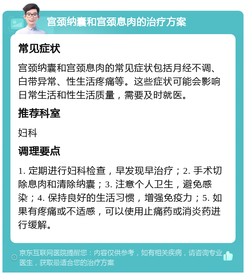 宫颈纳囊和宫颈息肉的治疗方案 常见症状 宫颈纳囊和宫颈息肉的常见症状包括月经不调、白带异常、性生活疼痛等。这些症状可能会影响日常生活和性生活质量，需要及时就医。 推荐科室 妇科 调理要点 1. 定期进行妇科检查，早发现早治疗；2. 手术切除息肉和清除纳囊；3. 注意个人卫生，避免感染；4. 保持良好的生活习惯，增强免疫力；5. 如果有疼痛或不适感，可以使用止痛药或消炎药进行缓解。