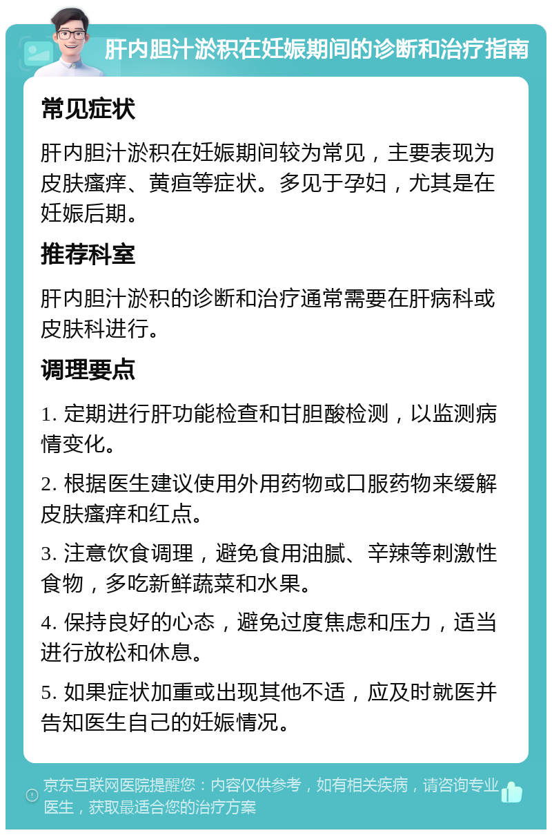 肝内胆汁淤积在妊娠期间的诊断和治疗指南 常见症状 肝内胆汁淤积在妊娠期间较为常见，主要表现为皮肤瘙痒、黄疸等症状。多见于孕妇，尤其是在妊娠后期。 推荐科室 肝内胆汁淤积的诊断和治疗通常需要在肝病科或皮肤科进行。 调理要点 1. 定期进行肝功能检查和甘胆酸检测，以监测病情变化。 2. 根据医生建议使用外用药物或口服药物来缓解皮肤瘙痒和红点。 3. 注意饮食调理，避免食用油腻、辛辣等刺激性食物，多吃新鲜蔬菜和水果。 4. 保持良好的心态，避免过度焦虑和压力，适当进行放松和休息。 5. 如果症状加重或出现其他不适，应及时就医并告知医生自己的妊娠情况。