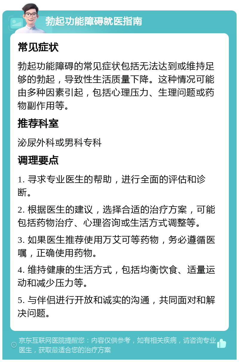 勃起功能障碍就医指南 常见症状 勃起功能障碍的常见症状包括无法达到或维持足够的勃起，导致性生活质量下降。这种情况可能由多种因素引起，包括心理压力、生理问题或药物副作用等。 推荐科室 泌尿外科或男科专科 调理要点 1. 寻求专业医生的帮助，进行全面的评估和诊断。 2. 根据医生的建议，选择合适的治疗方案，可能包括药物治疗、心理咨询或生活方式调整等。 3. 如果医生推荐使用万艾可等药物，务必遵循医嘱，正确使用药物。 4. 维持健康的生活方式，包括均衡饮食、适量运动和减少压力等。 5. 与伴侣进行开放和诚实的沟通，共同面对和解决问题。