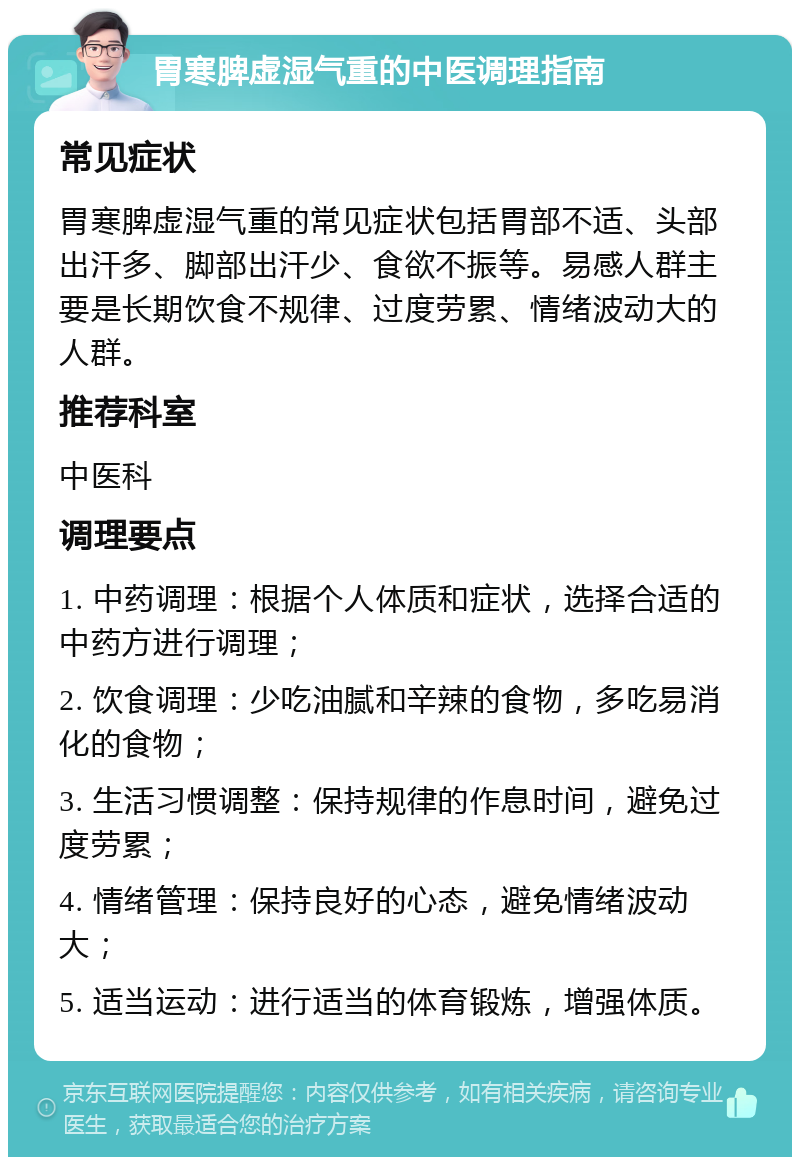 胃寒脾虚湿气重的中医调理指南 常见症状 胃寒脾虚湿气重的常见症状包括胃部不适、头部出汗多、脚部出汗少、食欲不振等。易感人群主要是长期饮食不规律、过度劳累、情绪波动大的人群。 推荐科室 中医科 调理要点 1. 中药调理：根据个人体质和症状，选择合适的中药方进行调理； 2. 饮食调理：少吃油腻和辛辣的食物，多吃易消化的食物； 3. 生活习惯调整：保持规律的作息时间，避免过度劳累； 4. 情绪管理：保持良好的心态，避免情绪波动大； 5. 适当运动：进行适当的体育锻炼，增强体质。