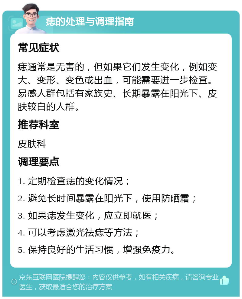 痣的处理与调理指南 常见症状 痣通常是无害的，但如果它们发生变化，例如变大、变形、变色或出血，可能需要进一步检查。易感人群包括有家族史、长期暴露在阳光下、皮肤较白的人群。 推荐科室 皮肤科 调理要点 1. 定期检查痣的变化情况； 2. 避免长时间暴露在阳光下，使用防晒霜； 3. 如果痣发生变化，应立即就医； 4. 可以考虑激光祛痣等方法； 5. 保持良好的生活习惯，增强免疫力。