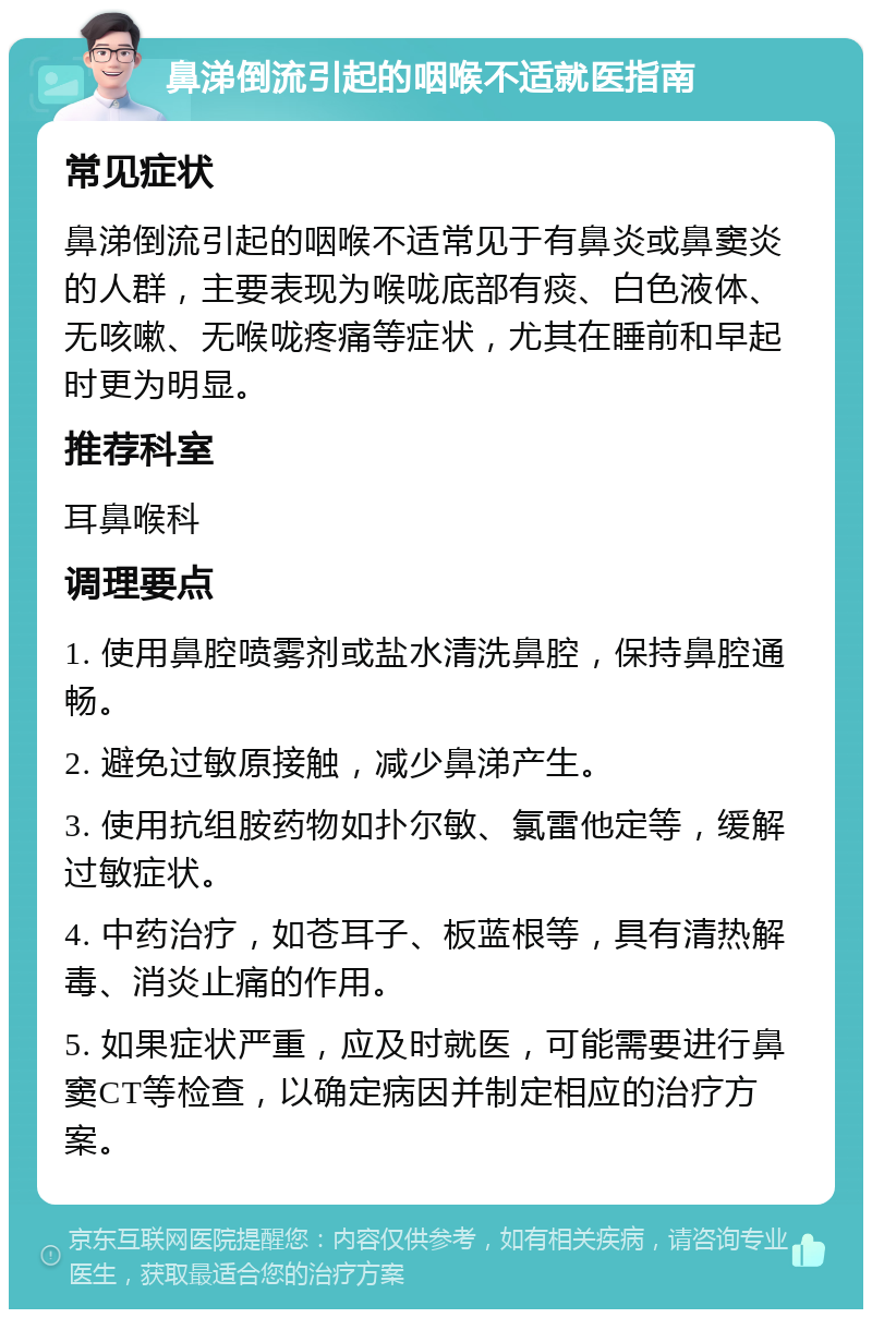 鼻涕倒流引起的咽喉不适就医指南 常见症状 鼻涕倒流引起的咽喉不适常见于有鼻炎或鼻窦炎的人群，主要表现为喉咙底部有痰、白色液体、无咳嗽、无喉咙疼痛等症状，尤其在睡前和早起时更为明显。 推荐科室 耳鼻喉科 调理要点 1. 使用鼻腔喷雾剂或盐水清洗鼻腔，保持鼻腔通畅。 2. 避免过敏原接触，减少鼻涕产生。 3. 使用抗组胺药物如扑尔敏、氯雷他定等，缓解过敏症状。 4. 中药治疗，如苍耳子、板蓝根等，具有清热解毒、消炎止痛的作用。 5. 如果症状严重，应及时就医，可能需要进行鼻窦CT等检查，以确定病因并制定相应的治疗方案。