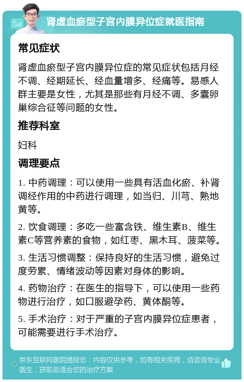 肾虚血瘀型子宫内膜异位症就医指南 常见症状 肾虚血瘀型子宫内膜异位症的常见症状包括月经不调、经期延长、经血量增多、经痛等。易感人群主要是女性，尤其是那些有月经不调、多囊卵巢综合征等问题的女性。 推荐科室 妇科 调理要点 1. 中药调理：可以使用一些具有活血化瘀、补肾调经作用的中药进行调理，如当归、川芎、熟地黄等。 2. 饮食调理：多吃一些富含铁、维生素B、维生素C等营养素的食物，如红枣、黑木耳、菠菜等。 3. 生活习惯调整：保持良好的生活习惯，避免过度劳累、情绪波动等因素对身体的影响。 4. 药物治疗：在医生的指导下，可以使用一些药物进行治疗，如口服避孕药、黄体酮等。 5. 手术治疗：对于严重的子宫内膜异位症患者，可能需要进行手术治疗。