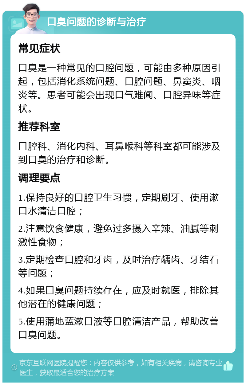 口臭问题的诊断与治疗 常见症状 口臭是一种常见的口腔问题，可能由多种原因引起，包括消化系统问题、口腔问题、鼻窦炎、咽炎等。患者可能会出现口气难闻、口腔异味等症状。 推荐科室 口腔科、消化内科、耳鼻喉科等科室都可能涉及到口臭的治疗和诊断。 调理要点 1.保持良好的口腔卫生习惯，定期刷牙、使用漱口水清洁口腔； 2.注意饮食健康，避免过多摄入辛辣、油腻等刺激性食物； 3.定期检查口腔和牙齿，及时治疗龋齿、牙结石等问题； 4.如果口臭问题持续存在，应及时就医，排除其他潜在的健康问题； 5.使用蒲地蓝漱口液等口腔清洁产品，帮助改善口臭问题。