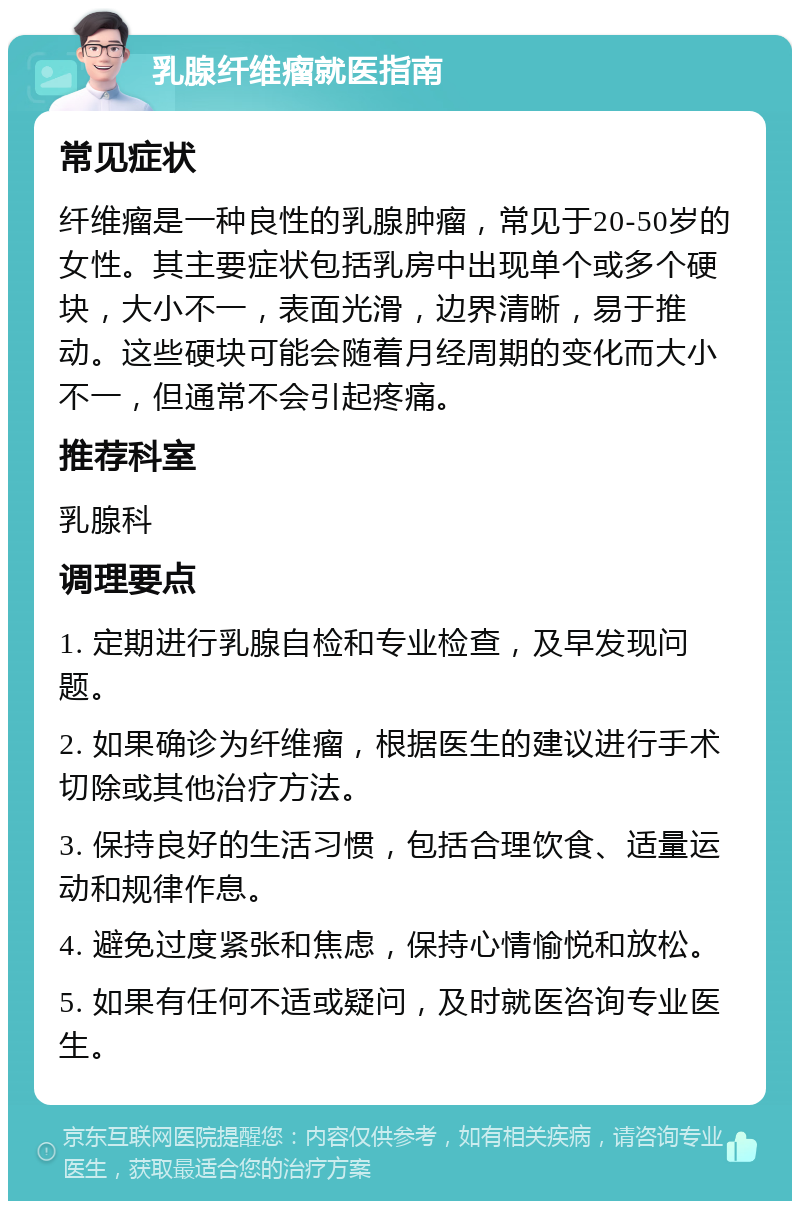 乳腺纤维瘤就医指南 常见症状 纤维瘤是一种良性的乳腺肿瘤，常见于20-50岁的女性。其主要症状包括乳房中出现单个或多个硬块，大小不一，表面光滑，边界清晰，易于推动。这些硬块可能会随着月经周期的变化而大小不一，但通常不会引起疼痛。 推荐科室 乳腺科 调理要点 1. 定期进行乳腺自检和专业检查，及早发现问题。 2. 如果确诊为纤维瘤，根据医生的建议进行手术切除或其他治疗方法。 3. 保持良好的生活习惯，包括合理饮食、适量运动和规律作息。 4. 避免过度紧张和焦虑，保持心情愉悦和放松。 5. 如果有任何不适或疑问，及时就医咨询专业医生。