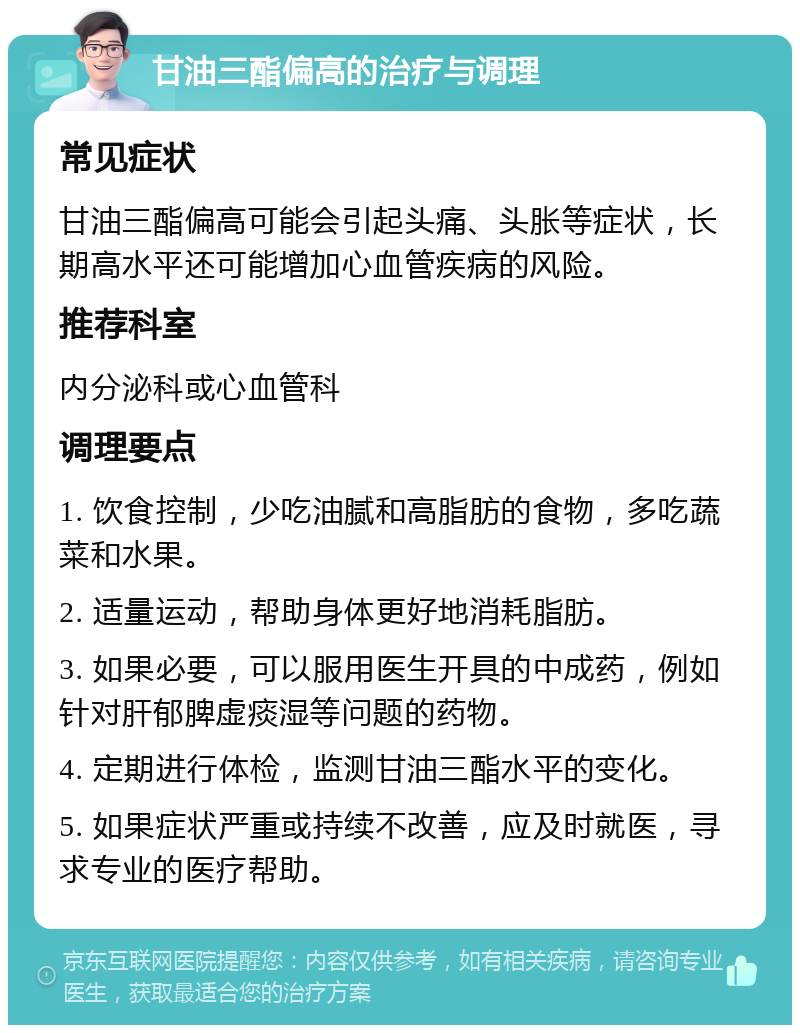 甘油三酯偏高的治疗与调理 常见症状 甘油三酯偏高可能会引起头痛、头胀等症状，长期高水平还可能增加心血管疾病的风险。 推荐科室 内分泌科或心血管科 调理要点 1. 饮食控制，少吃油腻和高脂肪的食物，多吃蔬菜和水果。 2. 适量运动，帮助身体更好地消耗脂肪。 3. 如果必要，可以服用医生开具的中成药，例如针对肝郁脾虚痰湿等问题的药物。 4. 定期进行体检，监测甘油三酯水平的变化。 5. 如果症状严重或持续不改善，应及时就医，寻求专业的医疗帮助。