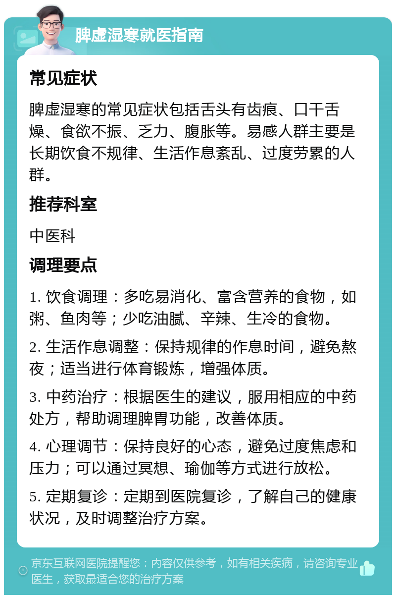 脾虚湿寒就医指南 常见症状 脾虚湿寒的常见症状包括舌头有齿痕、口干舌燥、食欲不振、乏力、腹胀等。易感人群主要是长期饮食不规律、生活作息紊乱、过度劳累的人群。 推荐科室 中医科 调理要点 1. 饮食调理：多吃易消化、富含营养的食物，如粥、鱼肉等；少吃油腻、辛辣、生冷的食物。 2. 生活作息调整：保持规律的作息时间，避免熬夜；适当进行体育锻炼，增强体质。 3. 中药治疗：根据医生的建议，服用相应的中药处方，帮助调理脾胃功能，改善体质。 4. 心理调节：保持良好的心态，避免过度焦虑和压力；可以通过冥想、瑜伽等方式进行放松。 5. 定期复诊：定期到医院复诊，了解自己的健康状况，及时调整治疗方案。