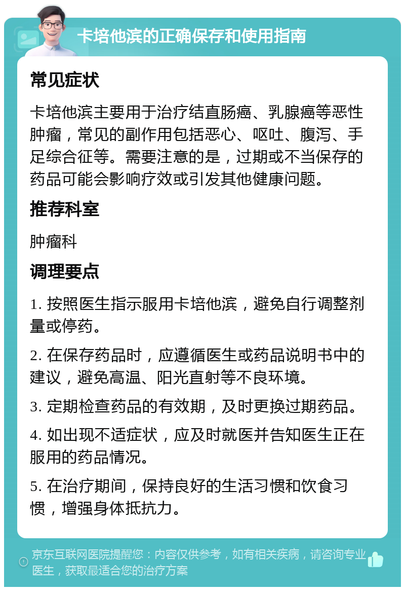 卡培他滨的正确保存和使用指南 常见症状 卡培他滨主要用于治疗结直肠癌、乳腺癌等恶性肿瘤，常见的副作用包括恶心、呕吐、腹泻、手足综合征等。需要注意的是，过期或不当保存的药品可能会影响疗效或引发其他健康问题。 推荐科室 肿瘤科 调理要点 1. 按照医生指示服用卡培他滨，避免自行调整剂量或停药。 2. 在保存药品时，应遵循医生或药品说明书中的建议，避免高温、阳光直射等不良环境。 3. 定期检查药品的有效期，及时更换过期药品。 4. 如出现不适症状，应及时就医并告知医生正在服用的药品情况。 5. 在治疗期间，保持良好的生活习惯和饮食习惯，增强身体抵抗力。