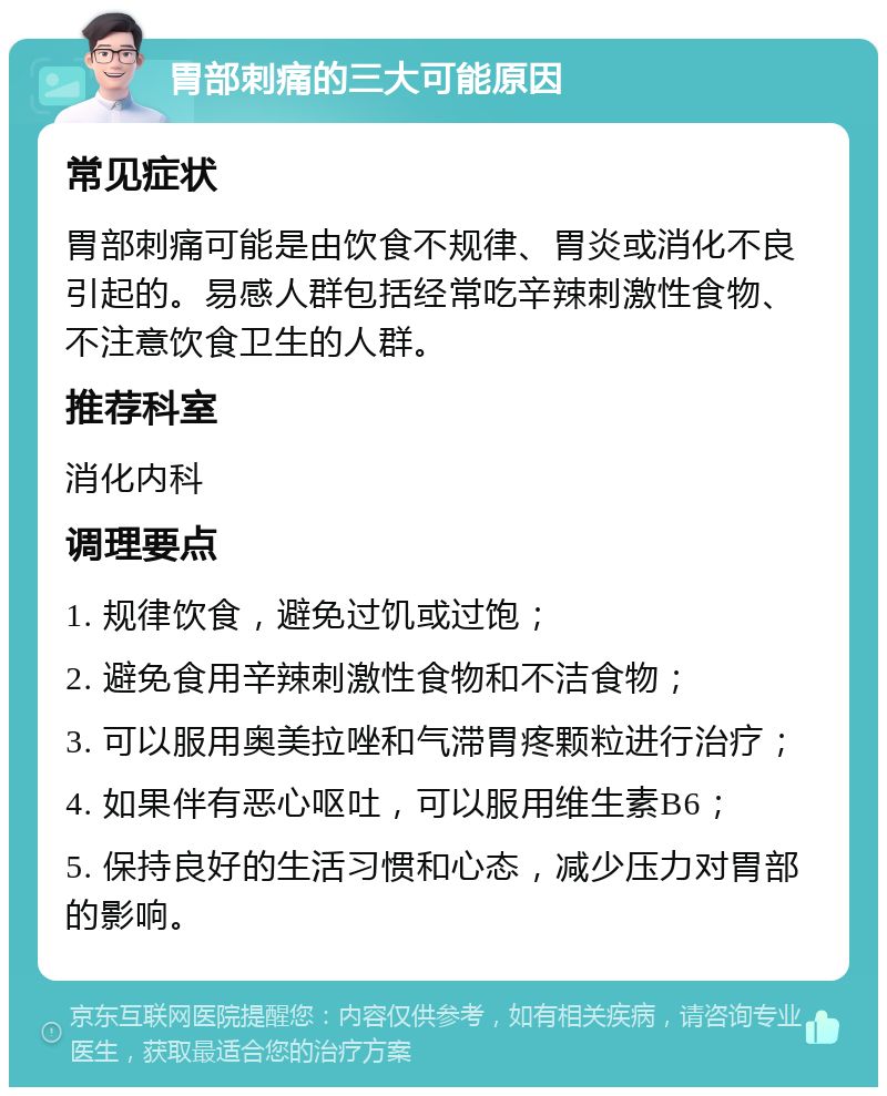 胃部刺痛的三大可能原因 常见症状 胃部刺痛可能是由饮食不规律、胃炎或消化不良引起的。易感人群包括经常吃辛辣刺激性食物、不注意饮食卫生的人群。 推荐科室 消化内科 调理要点 1. 规律饮食，避免过饥或过饱； 2. 避免食用辛辣刺激性食物和不洁食物； 3. 可以服用奥美拉唑和气滞胃疼颗粒进行治疗； 4. 如果伴有恶心呕吐，可以服用维生素B6； 5. 保持良好的生活习惯和心态，减少压力对胃部的影响。