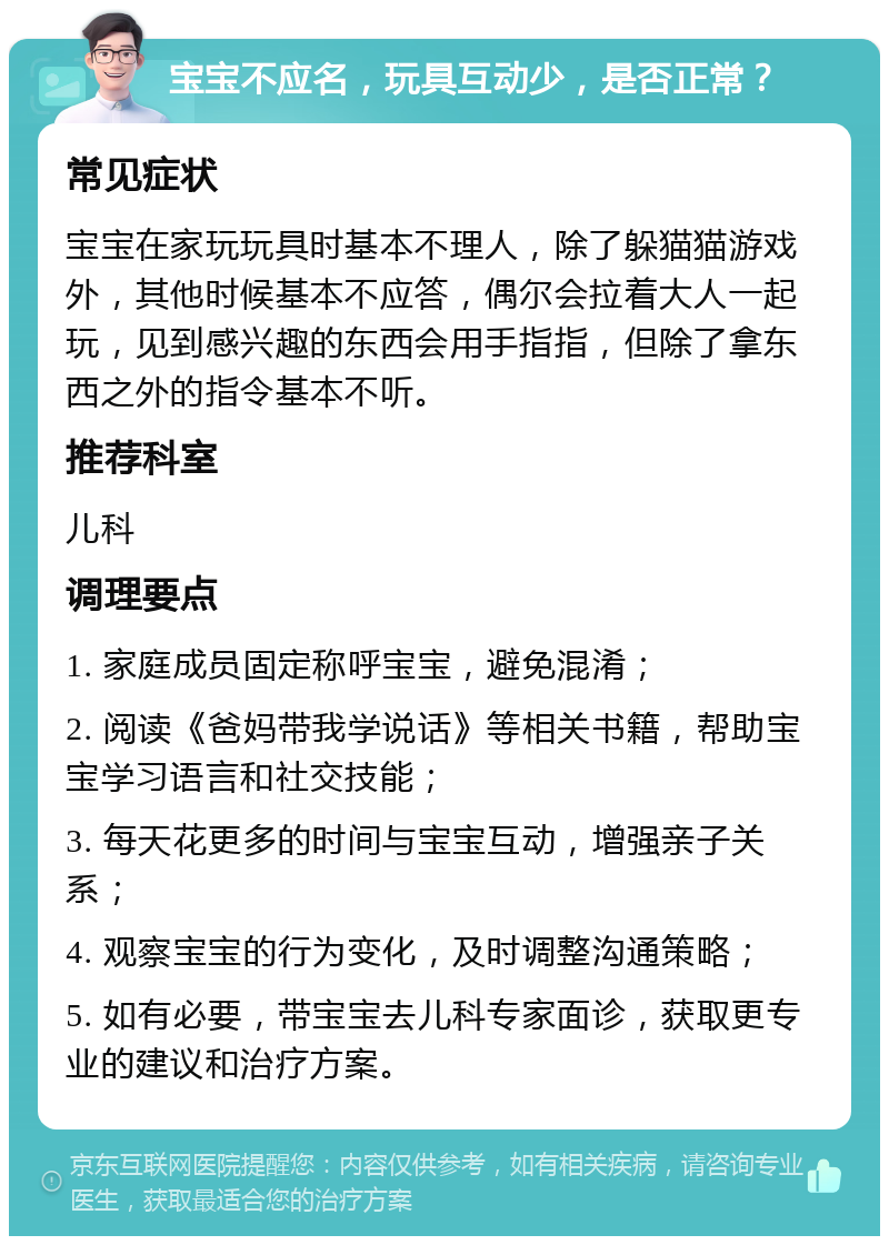 宝宝不应名，玩具互动少，是否正常？ 常见症状 宝宝在家玩玩具时基本不理人，除了躲猫猫游戏外，其他时候基本不应答，偶尔会拉着大人一起玩，见到感兴趣的东西会用手指指，但除了拿东西之外的指令基本不听。 推荐科室 儿科 调理要点 1. 家庭成员固定称呼宝宝，避免混淆； 2. 阅读《爸妈带我学说话》等相关书籍，帮助宝宝学习语言和社交技能； 3. 每天花更多的时间与宝宝互动，增强亲子关系； 4. 观察宝宝的行为变化，及时调整沟通策略； 5. 如有必要，带宝宝去儿科专家面诊，获取更专业的建议和治疗方案。