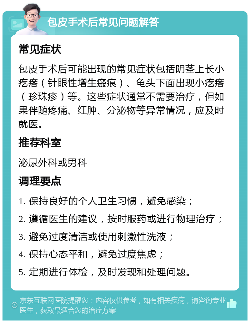 包皮手术后常见问题解答 常见症状 包皮手术后可能出现的常见症状包括阴茎上长小疙瘩（针眼性增生瘢痕）、龟头下面出现小疙瘩（珍珠疹）等。这些症状通常不需要治疗，但如果伴随疼痛、红肿、分泌物等异常情况，应及时就医。 推荐科室 泌尿外科或男科 调理要点 1. 保持良好的个人卫生习惯，避免感染； 2. 遵循医生的建议，按时服药或进行物理治疗； 3. 避免过度清洁或使用刺激性洗液； 4. 保持心态平和，避免过度焦虑； 5. 定期进行体检，及时发现和处理问题。