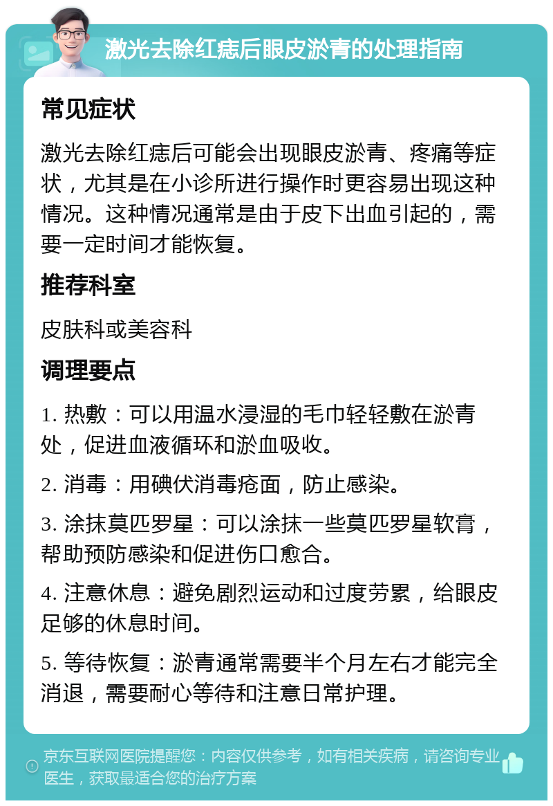 激光去除红痣后眼皮淤青的处理指南 常见症状 激光去除红痣后可能会出现眼皮淤青、疼痛等症状，尤其是在小诊所进行操作时更容易出现这种情况。这种情况通常是由于皮下出血引起的，需要一定时间才能恢复。 推荐科室 皮肤科或美容科 调理要点 1. 热敷：可以用温水浸湿的毛巾轻轻敷在淤青处，促进血液循环和淤血吸收。 2. 消毒：用碘伏消毒疮面，防止感染。 3. 涂抹莫匹罗星：可以涂抹一些莫匹罗星软膏，帮助预防感染和促进伤口愈合。 4. 注意休息：避免剧烈运动和过度劳累，给眼皮足够的休息时间。 5. 等待恢复：淤青通常需要半个月左右才能完全消退，需要耐心等待和注意日常护理。