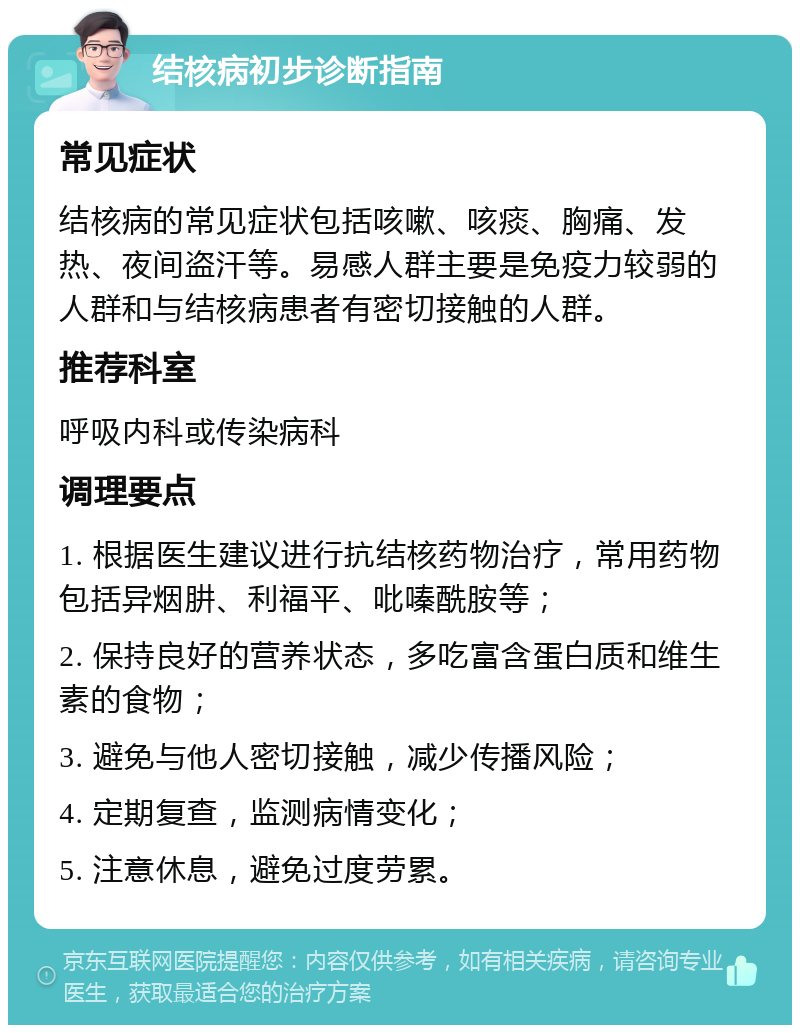 结核病初步诊断指南 常见症状 结核病的常见症状包括咳嗽、咳痰、胸痛、发热、夜间盗汗等。易感人群主要是免疫力较弱的人群和与结核病患者有密切接触的人群。 推荐科室 呼吸内科或传染病科 调理要点 1. 根据医生建议进行抗结核药物治疗，常用药物包括异烟肼、利福平、吡嗪酰胺等； 2. 保持良好的营养状态，多吃富含蛋白质和维生素的食物； 3. 避免与他人密切接触，减少传播风险； 4. 定期复查，监测病情变化； 5. 注意休息，避免过度劳累。