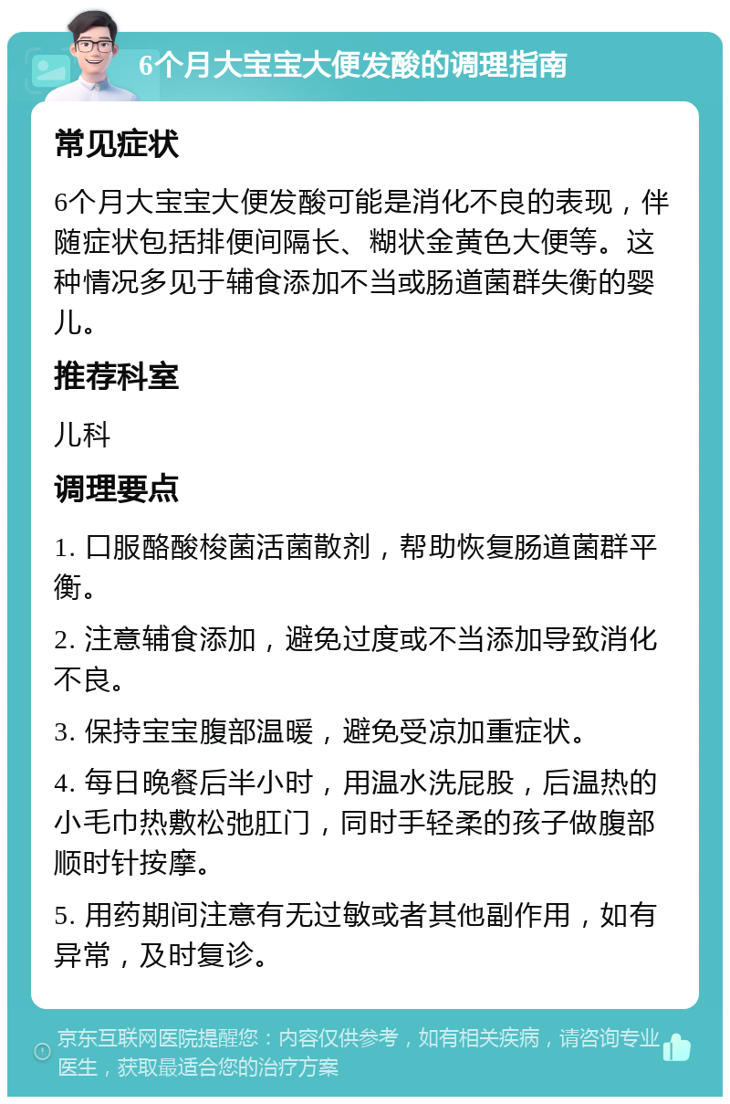 6个月大宝宝大便发酸的调理指南 常见症状 6个月大宝宝大便发酸可能是消化不良的表现，伴随症状包括排便间隔长、糊状金黄色大便等。这种情况多见于辅食添加不当或肠道菌群失衡的婴儿。 推荐科室 儿科 调理要点 1. 口服酪酸梭菌活菌散剂，帮助恢复肠道菌群平衡。 2. 注意辅食添加，避免过度或不当添加导致消化不良。 3. 保持宝宝腹部温暖，避免受凉加重症状。 4. 每日晚餐后半小时，用温水洗屁股，后温热的小毛巾热敷松弛肛门，同时手轻柔的孩子做腹部顺时针按摩。 5. 用药期间注意有无过敏或者其他副作用，如有异常，及时复诊。