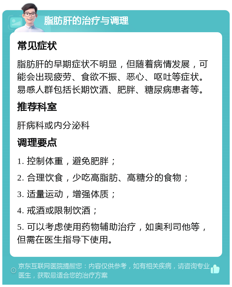 脂肪肝的治疗与调理 常见症状 脂肪肝的早期症状不明显，但随着病情发展，可能会出现疲劳、食欲不振、恶心、呕吐等症状。易感人群包括长期饮酒、肥胖、糖尿病患者等。 推荐科室 肝病科或内分泌科 调理要点 1. 控制体重，避免肥胖； 2. 合理饮食，少吃高脂肪、高糖分的食物； 3. 适量运动，增强体质； 4. 戒酒或限制饮酒； 5. 可以考虑使用药物辅助治疗，如奥利司他等，但需在医生指导下使用。