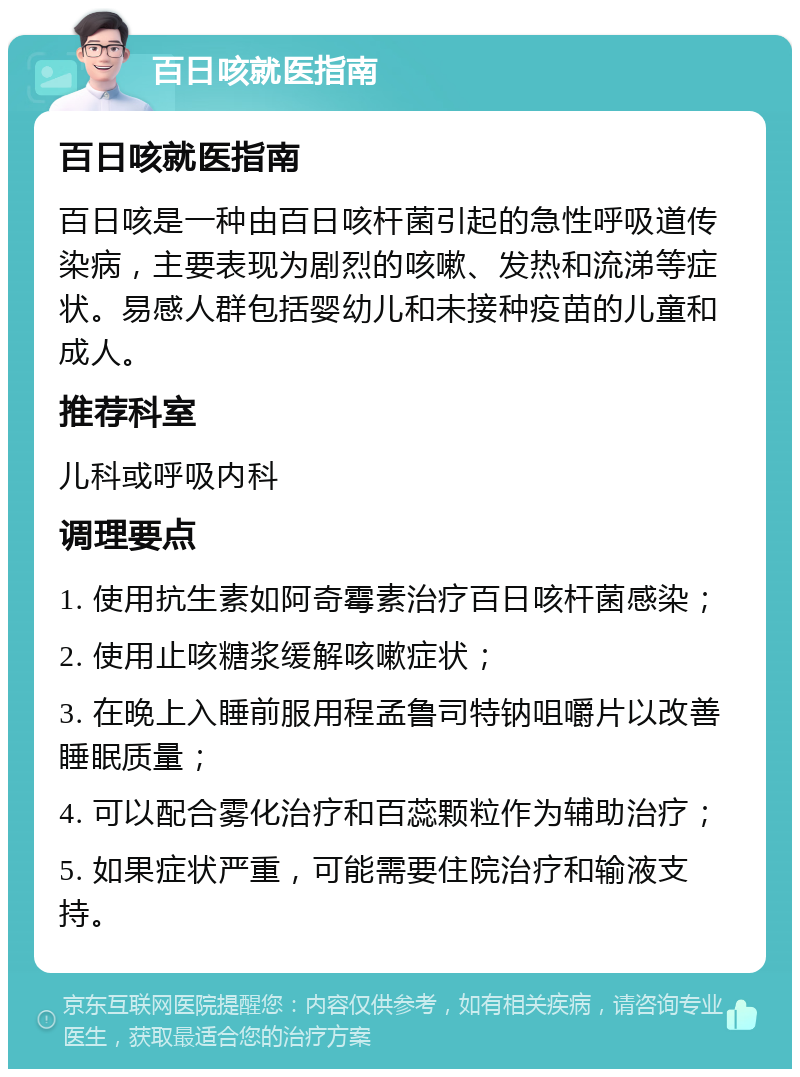 百日咳就医指南 百日咳就医指南 百日咳是一种由百日咳杆菌引起的急性呼吸道传染病，主要表现为剧烈的咳嗽、发热和流涕等症状。易感人群包括婴幼儿和未接种疫苗的儿童和成人。 推荐科室 儿科或呼吸内科 调理要点 1. 使用抗生素如阿奇霉素治疗百日咳杆菌感染； 2. 使用止咳糖浆缓解咳嗽症状； 3. 在晚上入睡前服用程孟鲁司特钠咀嚼片以改善睡眠质量； 4. 可以配合雾化治疗和百蕊颗粒作为辅助治疗； 5. 如果症状严重，可能需要住院治疗和输液支持。