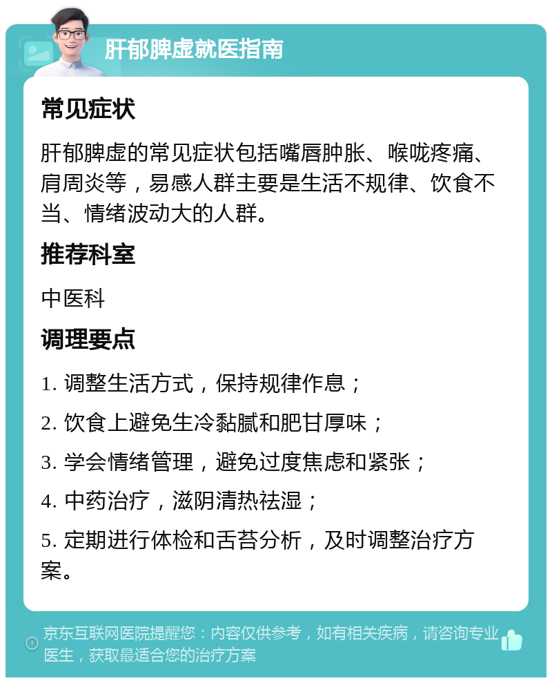 肝郁脾虚就医指南 常见症状 肝郁脾虚的常见症状包括嘴唇肿胀、喉咙疼痛、肩周炎等，易感人群主要是生活不规律、饮食不当、情绪波动大的人群。 推荐科室 中医科 调理要点 1. 调整生活方式，保持规律作息； 2. 饮食上避免生冷黏腻和肥甘厚味； 3. 学会情绪管理，避免过度焦虑和紧张； 4. 中药治疗，滋阴清热祛湿； 5. 定期进行体检和舌苔分析，及时调整治疗方案。