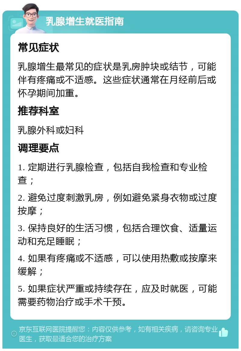 乳腺增生就医指南 常见症状 乳腺增生最常见的症状是乳房肿块或结节，可能伴有疼痛或不适感。这些症状通常在月经前后或怀孕期间加重。 推荐科室 乳腺外科或妇科 调理要点 1. 定期进行乳腺检查，包括自我检查和专业检查； 2. 避免过度刺激乳房，例如避免紧身衣物或过度按摩； 3. 保持良好的生活习惯，包括合理饮食、适量运动和充足睡眠； 4. 如果有疼痛或不适感，可以使用热敷或按摩来缓解； 5. 如果症状严重或持续存在，应及时就医，可能需要药物治疗或手术干预。