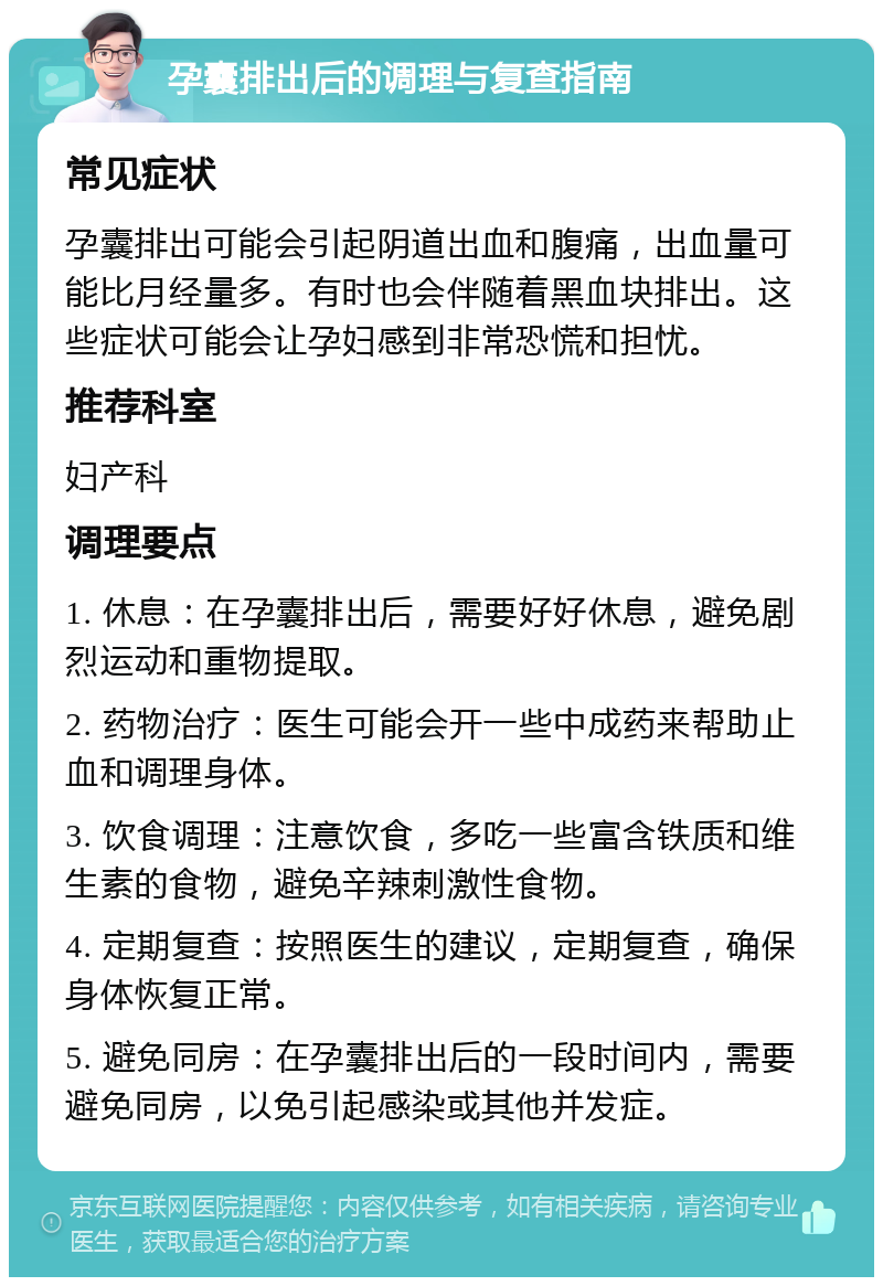 孕囊排出后的调理与复查指南 常见症状 孕囊排出可能会引起阴道出血和腹痛，出血量可能比月经量多。有时也会伴随着黑血块排出。这些症状可能会让孕妇感到非常恐慌和担忧。 推荐科室 妇产科 调理要点 1. 休息：在孕囊排出后，需要好好休息，避免剧烈运动和重物提取。 2. 药物治疗：医生可能会开一些中成药来帮助止血和调理身体。 3. 饮食调理：注意饮食，多吃一些富含铁质和维生素的食物，避免辛辣刺激性食物。 4. 定期复查：按照医生的建议，定期复查，确保身体恢复正常。 5. 避免同房：在孕囊排出后的一段时间内，需要避免同房，以免引起感染或其他并发症。