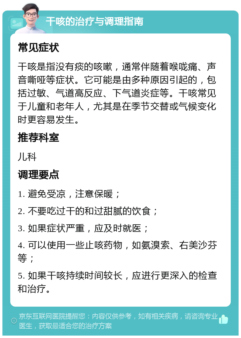 干咳的治疗与调理指南 常见症状 干咳是指没有痰的咳嗽，通常伴随着喉咙痛、声音嘶哑等症状。它可能是由多种原因引起的，包括过敏、气道高反应、下气道炎症等。干咳常见于儿童和老年人，尤其是在季节交替或气候变化时更容易发生。 推荐科室 儿科 调理要点 1. 避免受凉，注意保暖； 2. 不要吃过干的和过甜腻的饮食； 3. 如果症状严重，应及时就医； 4. 可以使用一些止咳药物，如氨溴索、右美沙芬等； 5. 如果干咳持续时间较长，应进行更深入的检查和治疗。