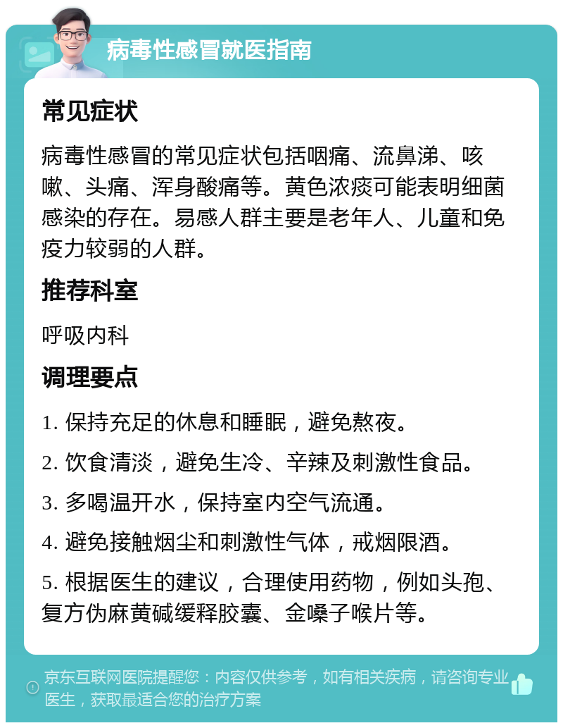 病毒性感冒就医指南 常见症状 病毒性感冒的常见症状包括咽痛、流鼻涕、咳嗽、头痛、浑身酸痛等。黄色浓痰可能表明细菌感染的存在。易感人群主要是老年人、儿童和免疫力较弱的人群。 推荐科室 呼吸内科 调理要点 1. 保持充足的休息和睡眠，避免熬夜。 2. 饮食清淡，避免生冷、辛辣及刺激性食品。 3. 多喝温开水，保持室内空气流通。 4. 避免接触烟尘和刺激性气体，戒烟限酒。 5. 根据医生的建议，合理使用药物，例如头孢、复方伪麻黄碱缓释胶囊、金嗓子喉片等。