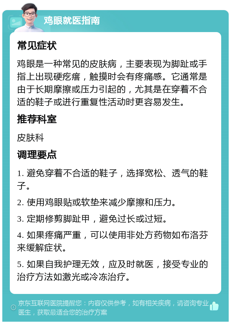 鸡眼就医指南 常见症状 鸡眼是一种常见的皮肤病，主要表现为脚趾或手指上出现硬疙瘩，触摸时会有疼痛感。它通常是由于长期摩擦或压力引起的，尤其是在穿着不合适的鞋子或进行重复性活动时更容易发生。 推荐科室 皮肤科 调理要点 1. 避免穿着不合适的鞋子，选择宽松、透气的鞋子。 2. 使用鸡眼贴或软垫来减少摩擦和压力。 3. 定期修剪脚趾甲，避免过长或过短。 4. 如果疼痛严重，可以使用非处方药物如布洛芬来缓解症状。 5. 如果自我护理无效，应及时就医，接受专业的治疗方法如激光或冷冻治疗。