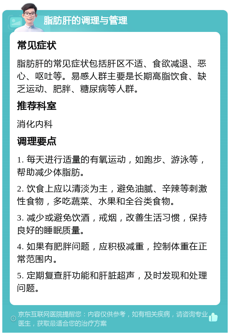 脂肪肝的调理与管理 常见症状 脂肪肝的常见症状包括肝区不适、食欲减退、恶心、呕吐等。易感人群主要是长期高脂饮食、缺乏运动、肥胖、糖尿病等人群。 推荐科室 消化内科 调理要点 1. 每天进行适量的有氧运动，如跑步、游泳等，帮助减少体脂肪。 2. 饮食上应以清淡为主，避免油腻、辛辣等刺激性食物，多吃蔬菜、水果和全谷类食物。 3. 减少或避免饮酒，戒烟，改善生活习惯，保持良好的睡眠质量。 4. 如果有肥胖问题，应积极减重，控制体重在正常范围内。 5. 定期复查肝功能和肝脏超声，及时发现和处理问题。