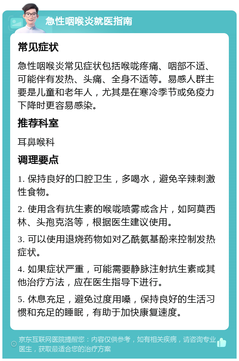 急性咽喉炎就医指南 常见症状 急性咽喉炎常见症状包括喉咙疼痛、咽部不适、可能伴有发热、头痛、全身不适等。易感人群主要是儿童和老年人，尤其是在寒冷季节或免疫力下降时更容易感染。 推荐科室 耳鼻喉科 调理要点 1. 保持良好的口腔卫生，多喝水，避免辛辣刺激性食物。 2. 使用含有抗生素的喉咙喷雾或含片，如阿莫西林、头孢克洛等，根据医生建议使用。 3. 可以使用退烧药物如对乙酰氨基酚来控制发热症状。 4. 如果症状严重，可能需要静脉注射抗生素或其他治疗方法，应在医生指导下进行。 5. 休息充足，避免过度用嗓，保持良好的生活习惯和充足的睡眠，有助于加快康复速度。