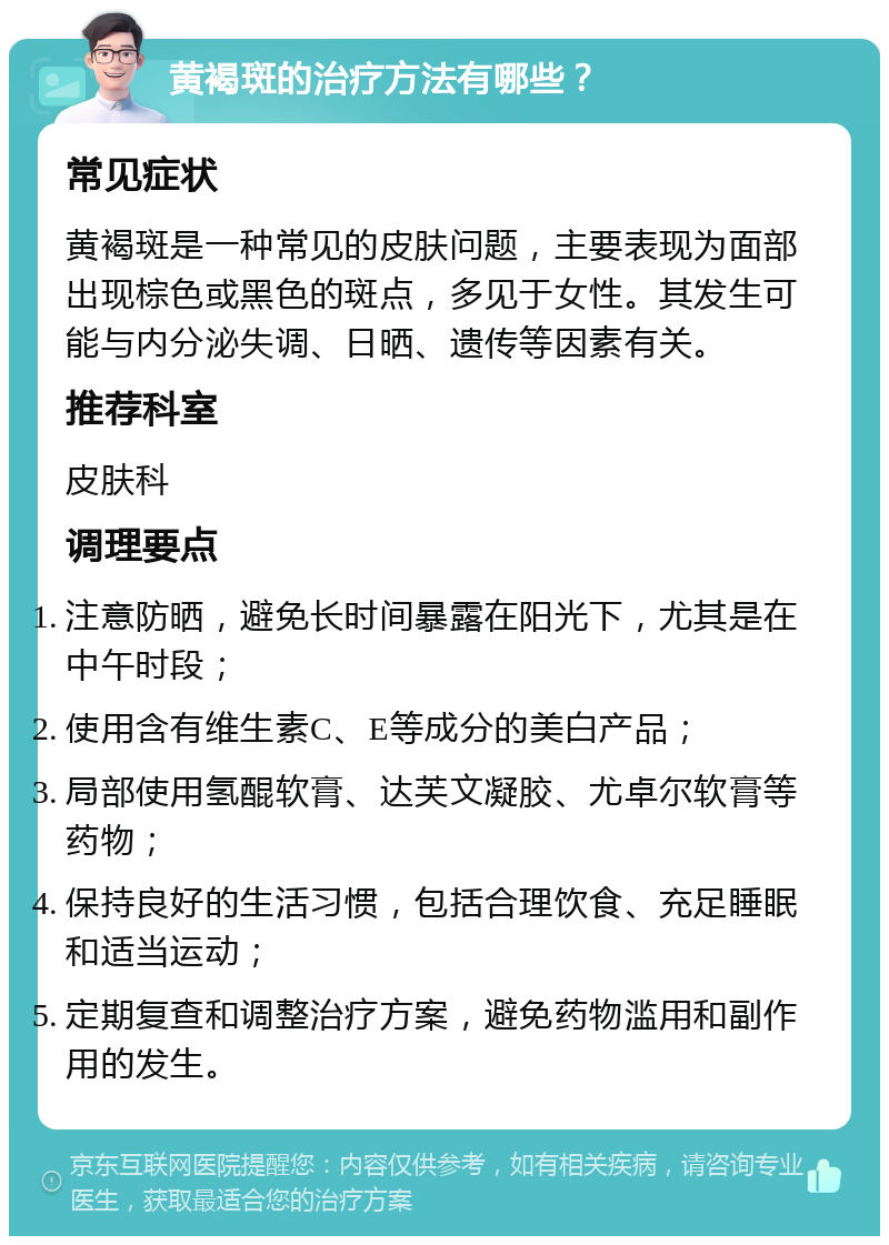 黄褐斑的治疗方法有哪些？ 常见症状 黄褐斑是一种常见的皮肤问题，主要表现为面部出现棕色或黑色的斑点，多见于女性。其发生可能与内分泌失调、日晒、遗传等因素有关。 推荐科室 皮肤科 调理要点 注意防晒，避免长时间暴露在阳光下，尤其是在中午时段； 使用含有维生素C、E等成分的美白产品； 局部使用氢醌软膏、达芙文凝胶、尤卓尔软膏等药物； 保持良好的生活习惯，包括合理饮食、充足睡眠和适当运动； 定期复查和调整治疗方案，避免药物滥用和副作用的发生。