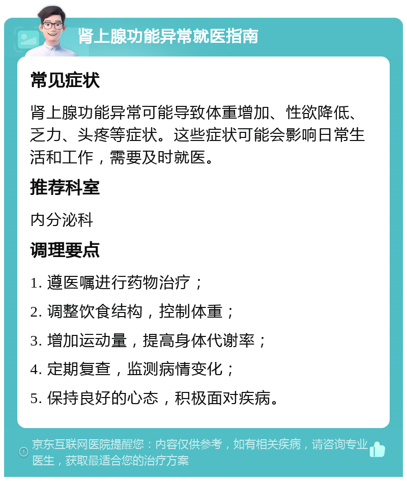 肾上腺功能异常就医指南 常见症状 肾上腺功能异常可能导致体重增加、性欲降低、乏力、头疼等症状。这些症状可能会影响日常生活和工作，需要及时就医。 推荐科室 内分泌科 调理要点 1. 遵医嘱进行药物治疗； 2. 调整饮食结构，控制体重； 3. 增加运动量，提高身体代谢率； 4. 定期复查，监测病情变化； 5. 保持良好的心态，积极面对疾病。