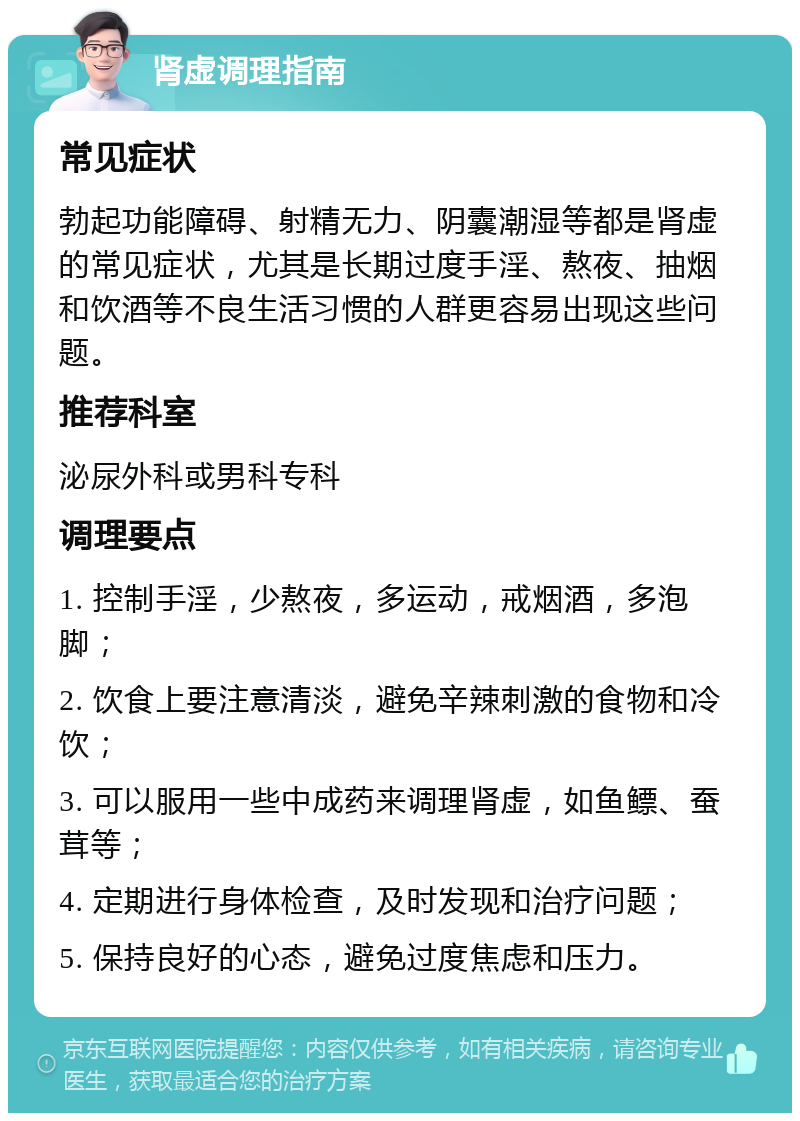 肾虚调理指南 常见症状 勃起功能障碍、射精无力、阴囊潮湿等都是肾虚的常见症状，尤其是长期过度手淫、熬夜、抽烟和饮酒等不良生活习惯的人群更容易出现这些问题。 推荐科室 泌尿外科或男科专科 调理要点 1. 控制手淫，少熬夜，多运动，戒烟酒，多泡脚； 2. 饮食上要注意清淡，避免辛辣刺激的食物和冷饮； 3. 可以服用一些中成药来调理肾虚，如鱼鳔、蚕茸等； 4. 定期进行身体检查，及时发现和治疗问题； 5. 保持良好的心态，避免过度焦虑和压力。