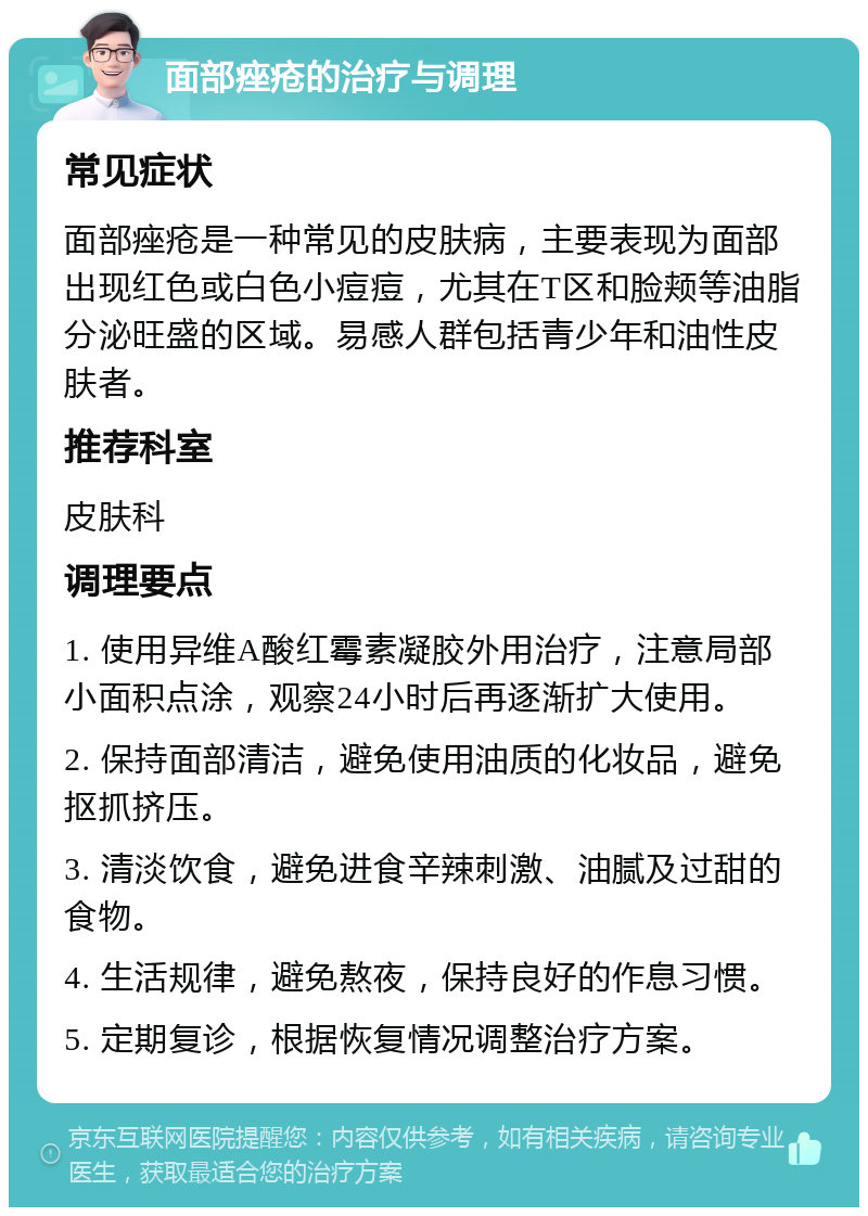 面部痤疮的治疗与调理 常见症状 面部痤疮是一种常见的皮肤病，主要表现为面部出现红色或白色小痘痘，尤其在T区和脸颊等油脂分泌旺盛的区域。易感人群包括青少年和油性皮肤者。 推荐科室 皮肤科 调理要点 1. 使用异维A酸红霉素凝胶外用治疗，注意局部小面积点涂，观察24小时后再逐渐扩大使用。 2. 保持面部清洁，避免使用油质的化妆品，避免抠抓挤压。 3. 清淡饮食，避免进食辛辣刺激、油腻及过甜的食物。 4. 生活规律，避免熬夜，保持良好的作息习惯。 5. 定期复诊，根据恢复情况调整治疗方案。