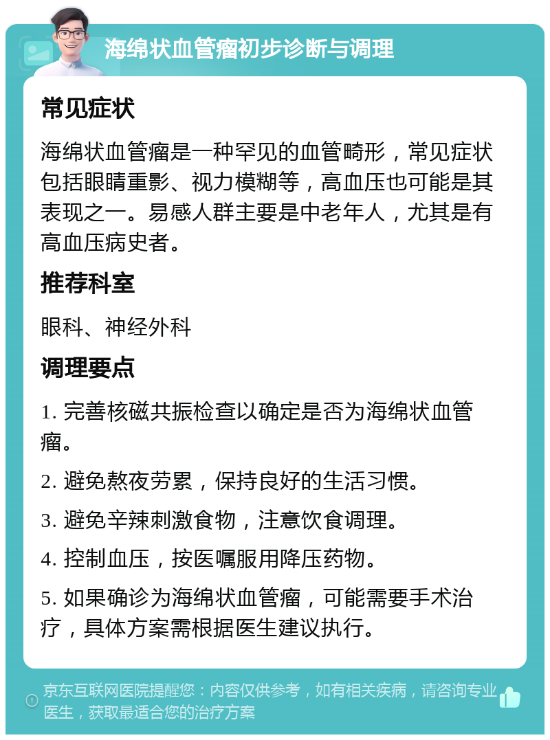 海绵状血管瘤初步诊断与调理 常见症状 海绵状血管瘤是一种罕见的血管畸形，常见症状包括眼睛重影、视力模糊等，高血压也可能是其表现之一。易感人群主要是中老年人，尤其是有高血压病史者。 推荐科室 眼科、神经外科 调理要点 1. 完善核磁共振检查以确定是否为海绵状血管瘤。 2. 避免熬夜劳累，保持良好的生活习惯。 3. 避免辛辣刺激食物，注意饮食调理。 4. 控制血压，按医嘱服用降压药物。 5. 如果确诊为海绵状血管瘤，可能需要手术治疗，具体方案需根据医生建议执行。