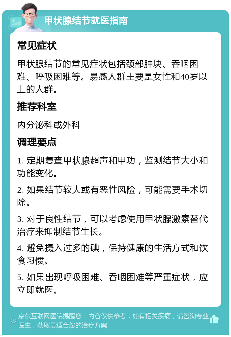 甲状腺结节就医指南 常见症状 甲状腺结节的常见症状包括颈部肿块、吞咽困难、呼吸困难等。易感人群主要是女性和40岁以上的人群。 推荐科室 内分泌科或外科 调理要点 1. 定期复查甲状腺超声和甲功，监测结节大小和功能变化。 2. 如果结节较大或有恶性风险，可能需要手术切除。 3. 对于良性结节，可以考虑使用甲状腺激素替代治疗来抑制结节生长。 4. 避免摄入过多的碘，保持健康的生活方式和饮食习惯。 5. 如果出现呼吸困难、吞咽困难等严重症状，应立即就医。