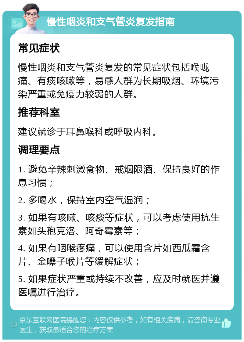 慢性咽炎和支气管炎复发指南 常见症状 慢性咽炎和支气管炎复发的常见症状包括喉咙痛、有痰咳嗽等，易感人群为长期吸烟、环境污染严重或免疫力较弱的人群。 推荐科室 建议就诊于耳鼻喉科或呼吸内科。 调理要点 1. 避免辛辣刺激食物、戒烟限酒、保持良好的作息习惯； 2. 多喝水，保持室内空气湿润； 3. 如果有咳嗽、咳痰等症状，可以考虑使用抗生素如头孢克洛、阿奇霉素等； 4. 如果有咽喉疼痛，可以使用含片如西瓜霜含片、金嗓子喉片等缓解症状； 5. 如果症状严重或持续不改善，应及时就医并遵医嘱进行治疗。