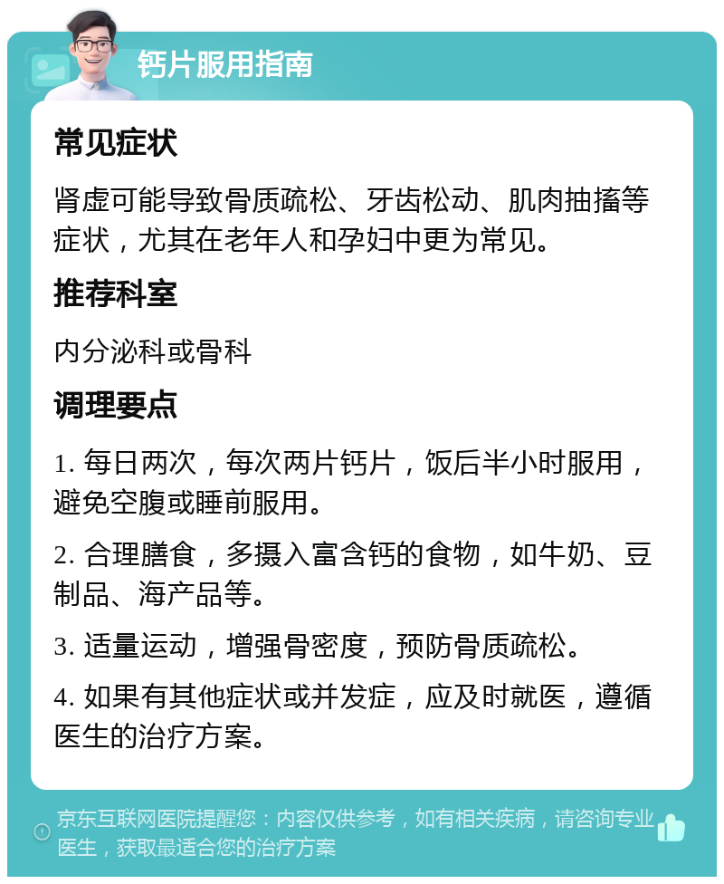 钙片服用指南 常见症状 肾虚可能导致骨质疏松、牙齿松动、肌肉抽搐等症状，尤其在老年人和孕妇中更为常见。 推荐科室 内分泌科或骨科 调理要点 1. 每日两次，每次两片钙片，饭后半小时服用，避免空腹或睡前服用。 2. 合理膳食，多摄入富含钙的食物，如牛奶、豆制品、海产品等。 3. 适量运动，增强骨密度，预防骨质疏松。 4. 如果有其他症状或并发症，应及时就医，遵循医生的治疗方案。