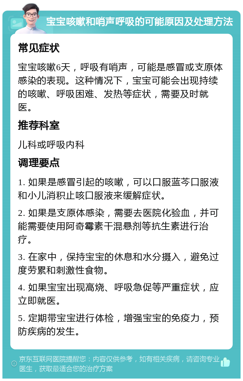 宝宝咳嗽和哨声呼吸的可能原因及处理方法 常见症状 宝宝咳嗽6天，呼吸有哨声，可能是感冒或支原体感染的表现。这种情况下，宝宝可能会出现持续的咳嗽、呼吸困难、发热等症状，需要及时就医。 推荐科室 儿科或呼吸内科 调理要点 1. 如果是感冒引起的咳嗽，可以口服蓝芩口服液和小儿消积止咳口服液来缓解症状。 2. 如果是支原体感染，需要去医院化验血，并可能需要使用阿奇霉素干混悬剂等抗生素进行治疗。 3. 在家中，保持宝宝的休息和水分摄入，避免过度劳累和刺激性食物。 4. 如果宝宝出现高烧、呼吸急促等严重症状，应立即就医。 5. 定期带宝宝进行体检，增强宝宝的免疫力，预防疾病的发生。