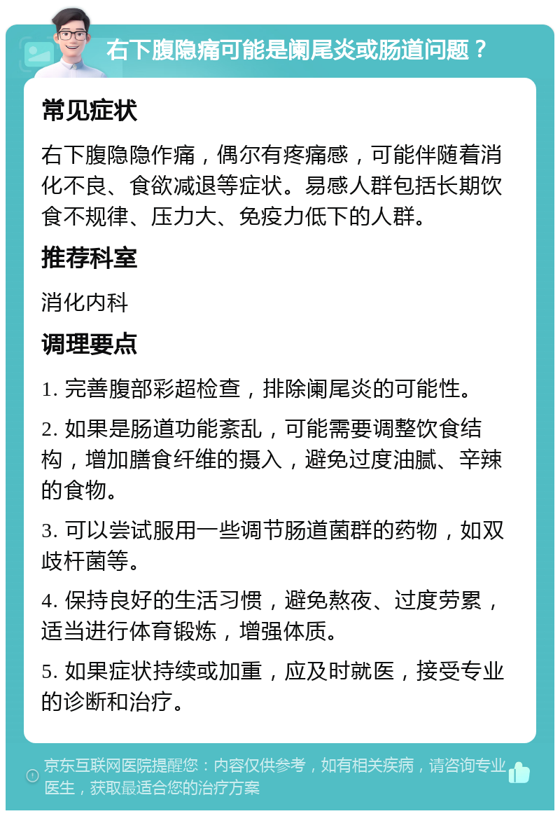 右下腹隐痛可能是阑尾炎或肠道问题？ 常见症状 右下腹隐隐作痛，偶尔有疼痛感，可能伴随着消化不良、食欲减退等症状。易感人群包括长期饮食不规律、压力大、免疫力低下的人群。 推荐科室 消化内科 调理要点 1. 完善腹部彩超检查，排除阑尾炎的可能性。 2. 如果是肠道功能紊乱，可能需要调整饮食结构，增加膳食纤维的摄入，避免过度油腻、辛辣的食物。 3. 可以尝试服用一些调节肠道菌群的药物，如双歧杆菌等。 4. 保持良好的生活习惯，避免熬夜、过度劳累，适当进行体育锻炼，增强体质。 5. 如果症状持续或加重，应及时就医，接受专业的诊断和治疗。