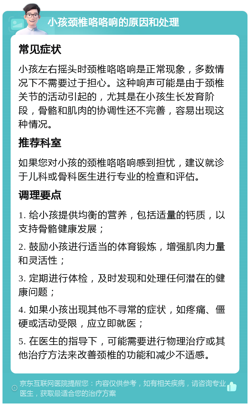 小孩颈椎咯咯响的原因和处理 常见症状 小孩左右摇头时颈椎咯咯响是正常现象，多数情况下不需要过于担心。这种响声可能是由于颈椎关节的活动引起的，尤其是在小孩生长发育阶段，骨骼和肌肉的协调性还不完善，容易出现这种情况。 推荐科室 如果您对小孩的颈椎咯咯响感到担忧，建议就诊于儿科或骨科医生进行专业的检查和评估。 调理要点 1. 给小孩提供均衡的营养，包括适量的钙质，以支持骨骼健康发展； 2. 鼓励小孩进行适当的体育锻炼，增强肌肉力量和灵活性； 3. 定期进行体检，及时发现和处理任何潜在的健康问题； 4. 如果小孩出现其他不寻常的症状，如疼痛、僵硬或活动受限，应立即就医； 5. 在医生的指导下，可能需要进行物理治疗或其他治疗方法来改善颈椎的功能和减少不适感。