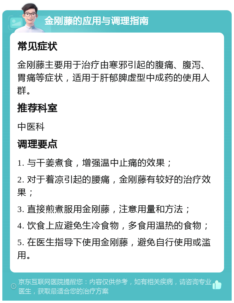 金刚藤的应用与调理指南 常见症状 金刚藤主要用于治疗由寒邪引起的腹痛、腹泻、胃痛等症状，适用于肝郁脾虚型中成药的使用人群。 推荐科室 中医科 调理要点 1. 与干姜煮食，增强温中止痛的效果； 2. 对于着凉引起的腰痛，金刚藤有较好的治疗效果； 3. 直接煎煮服用金刚藤，注意用量和方法； 4. 饮食上应避免生冷食物，多食用温热的食物； 5. 在医生指导下使用金刚藤，避免自行使用或滥用。