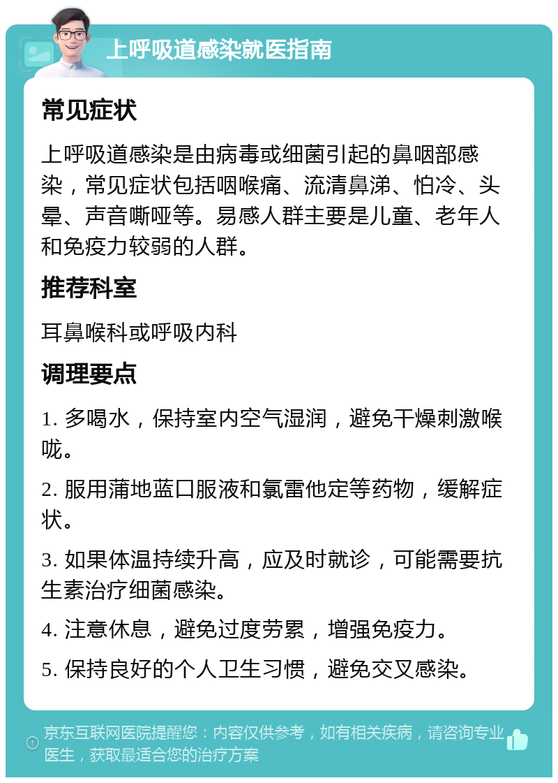 上呼吸道感染就医指南 常见症状 上呼吸道感染是由病毒或细菌引起的鼻咽部感染，常见症状包括咽喉痛、流清鼻涕、怕冷、头晕、声音嘶哑等。易感人群主要是儿童、老年人和免疫力较弱的人群。 推荐科室 耳鼻喉科或呼吸内科 调理要点 1. 多喝水，保持室内空气湿润，避免干燥刺激喉咙。 2. 服用蒲地蓝口服液和氯雷他定等药物，缓解症状。 3. 如果体温持续升高，应及时就诊，可能需要抗生素治疗细菌感染。 4. 注意休息，避免过度劳累，增强免疫力。 5. 保持良好的个人卫生习惯，避免交叉感染。