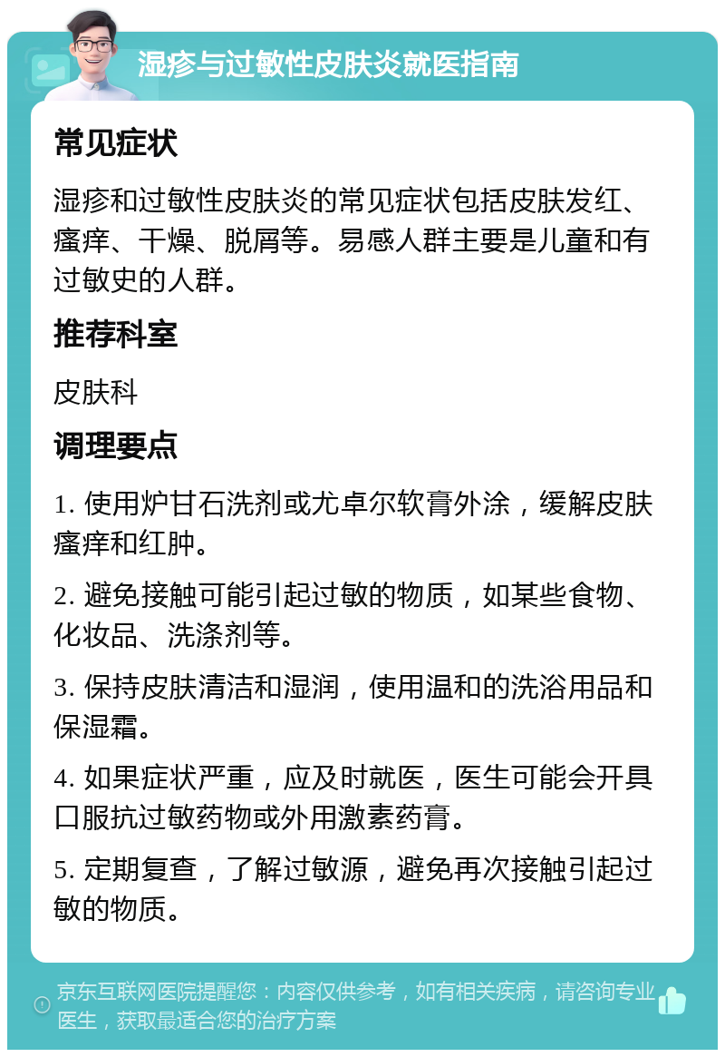 湿疹与过敏性皮肤炎就医指南 常见症状 湿疹和过敏性皮肤炎的常见症状包括皮肤发红、瘙痒、干燥、脱屑等。易感人群主要是儿童和有过敏史的人群。 推荐科室 皮肤科 调理要点 1. 使用炉甘石洗剂或尤卓尔软膏外涂，缓解皮肤瘙痒和红肿。 2. 避免接触可能引起过敏的物质，如某些食物、化妆品、洗涤剂等。 3. 保持皮肤清洁和湿润，使用温和的洗浴用品和保湿霜。 4. 如果症状严重，应及时就医，医生可能会开具口服抗过敏药物或外用激素药膏。 5. 定期复查，了解过敏源，避免再次接触引起过敏的物质。