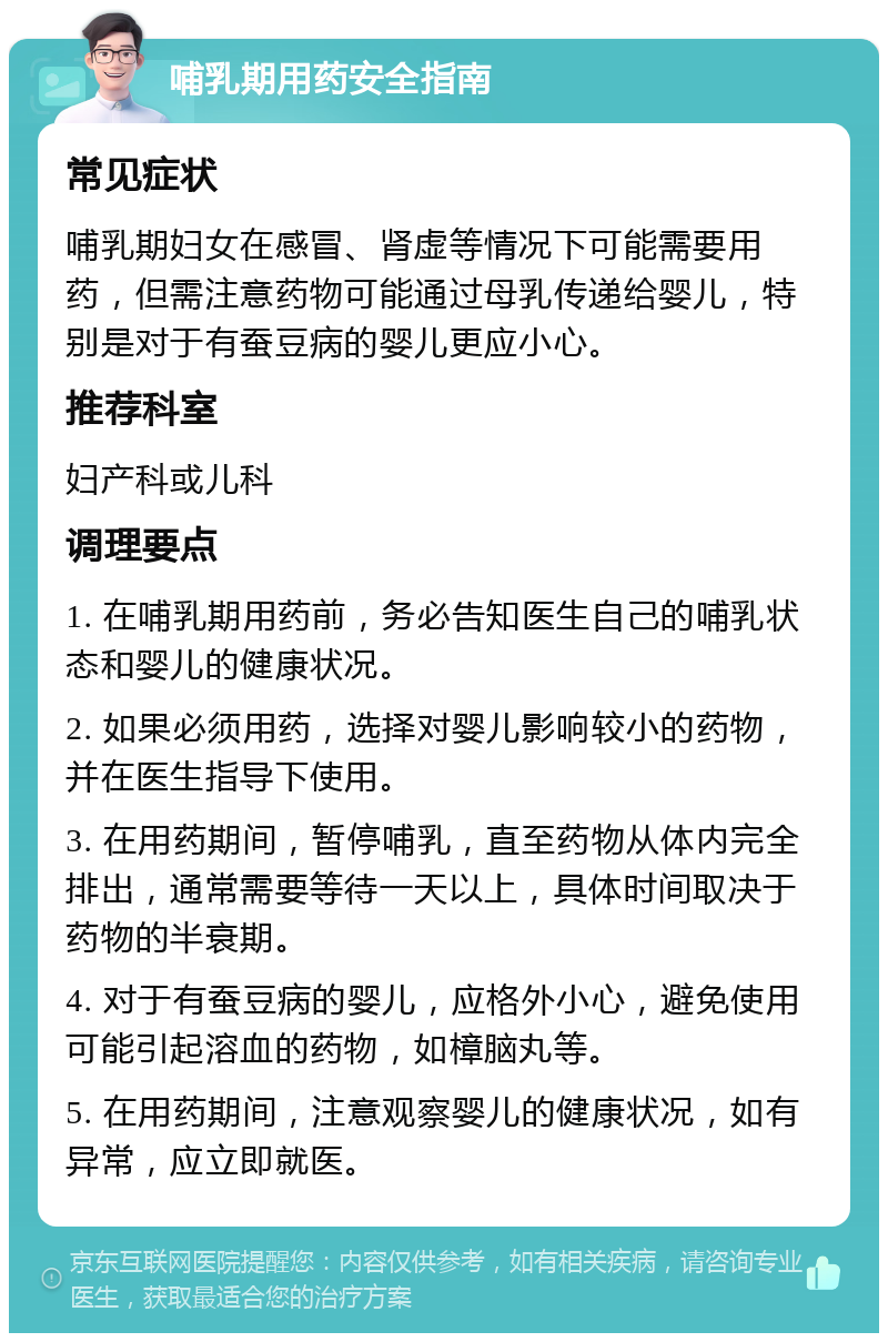 哺乳期用药安全指南 常见症状 哺乳期妇女在感冒、肾虚等情况下可能需要用药，但需注意药物可能通过母乳传递给婴儿，特别是对于有蚕豆病的婴儿更应小心。 推荐科室 妇产科或儿科 调理要点 1. 在哺乳期用药前，务必告知医生自己的哺乳状态和婴儿的健康状况。 2. 如果必须用药，选择对婴儿影响较小的药物，并在医生指导下使用。 3. 在用药期间，暂停哺乳，直至药物从体内完全排出，通常需要等待一天以上，具体时间取决于药物的半衰期。 4. 对于有蚕豆病的婴儿，应格外小心，避免使用可能引起溶血的药物，如樟脑丸等。 5. 在用药期间，注意观察婴儿的健康状况，如有异常，应立即就医。