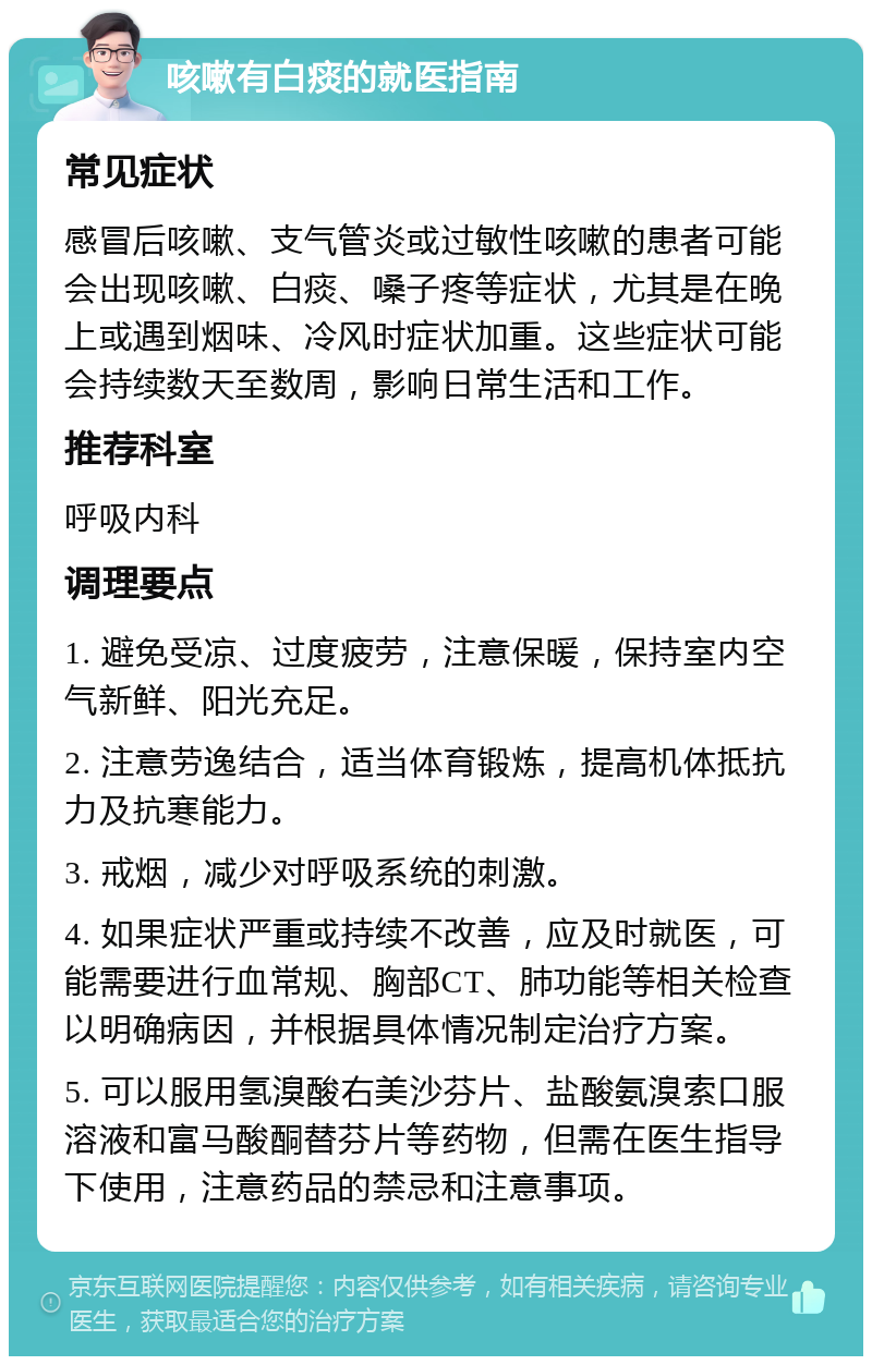 咳嗽有白痰的就医指南 常见症状 感冒后咳嗽、支气管炎或过敏性咳嗽的患者可能会出现咳嗽、白痰、嗓子疼等症状，尤其是在晚上或遇到烟味、冷风时症状加重。这些症状可能会持续数天至数周，影响日常生活和工作。 推荐科室 呼吸内科 调理要点 1. 避免受凉、过度疲劳，注意保暖，保持室内空气新鲜、阳光充足。 2. 注意劳逸结合，适当体育锻炼，提高机体抵抗力及抗寒能力。 3. 戒烟，减少对呼吸系统的刺激。 4. 如果症状严重或持续不改善，应及时就医，可能需要进行血常规、胸部CT、肺功能等相关检查以明确病因，并根据具体情况制定治疗方案。 5. 可以服用氢溴酸右美沙芬片、盐酸氨溴索口服溶液和富马酸酮替芬片等药物，但需在医生指导下使用，注意药品的禁忌和注意事项。