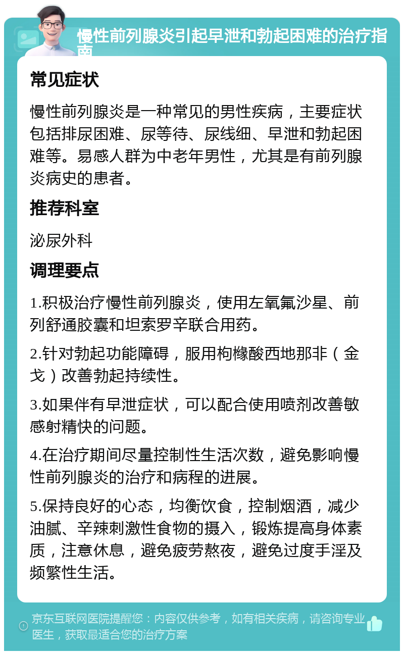 慢性前列腺炎引起早泄和勃起困难的治疗指南 常见症状 慢性前列腺炎是一种常见的男性疾病，主要症状包括排尿困难、尿等待、尿线细、早泄和勃起困难等。易感人群为中老年男性，尤其是有前列腺炎病史的患者。 推荐科室 泌尿外科 调理要点 1.积极治疗慢性前列腺炎，使用左氧氟沙星、前列舒通胶囊和坦索罗辛联合用药。 2.针对勃起功能障碍，服用枸橼酸西地那非（金戈）改善勃起持续性。 3.如果伴有早泄症状，可以配合使用喷剂改善敏感射精快的问题。 4.在治疗期间尽量控制性生活次数，避免影响慢性前列腺炎的治疗和病程的进展。 5.保持良好的心态，均衡饮食，控制烟酒，减少油腻、辛辣刺激性食物的摄入，锻炼提高身体素质，注意休息，避免疲劳熬夜，避免过度手淫及频繁性生活。