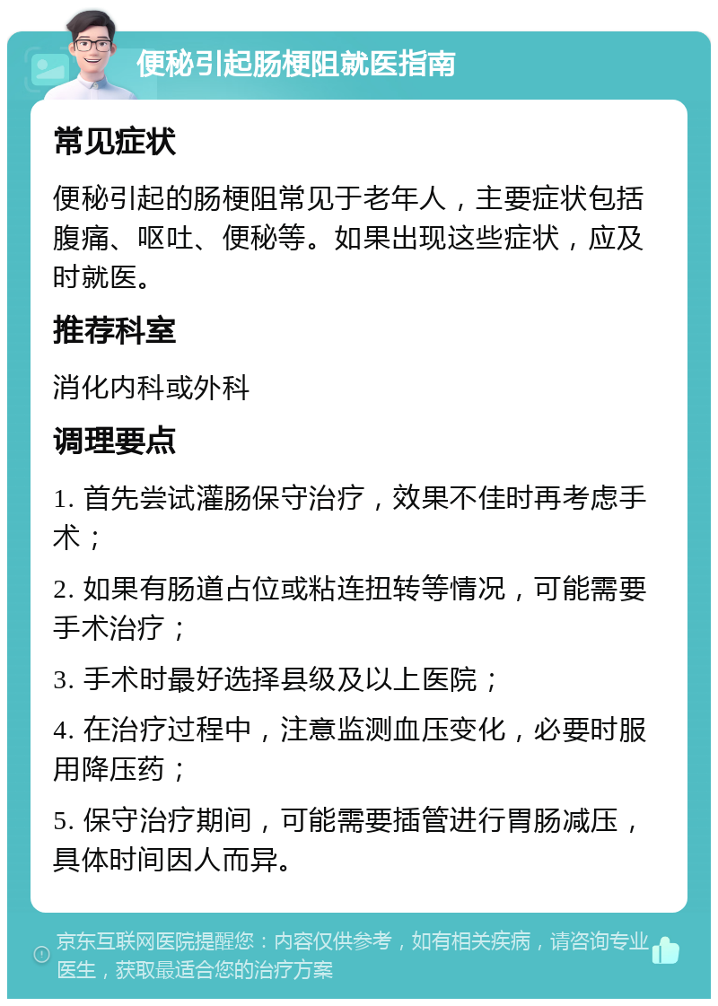 便秘引起肠梗阻就医指南 常见症状 便秘引起的肠梗阻常见于老年人，主要症状包括腹痛、呕吐、便秘等。如果出现这些症状，应及时就医。 推荐科室 消化内科或外科 调理要点 1. 首先尝试灌肠保守治疗，效果不佳时再考虑手术； 2. 如果有肠道占位或粘连扭转等情况，可能需要手术治疗； 3. 手术时最好选择县级及以上医院； 4. 在治疗过程中，注意监测血压变化，必要时服用降压药； 5. 保守治疗期间，可能需要插管进行胃肠减压，具体时间因人而异。